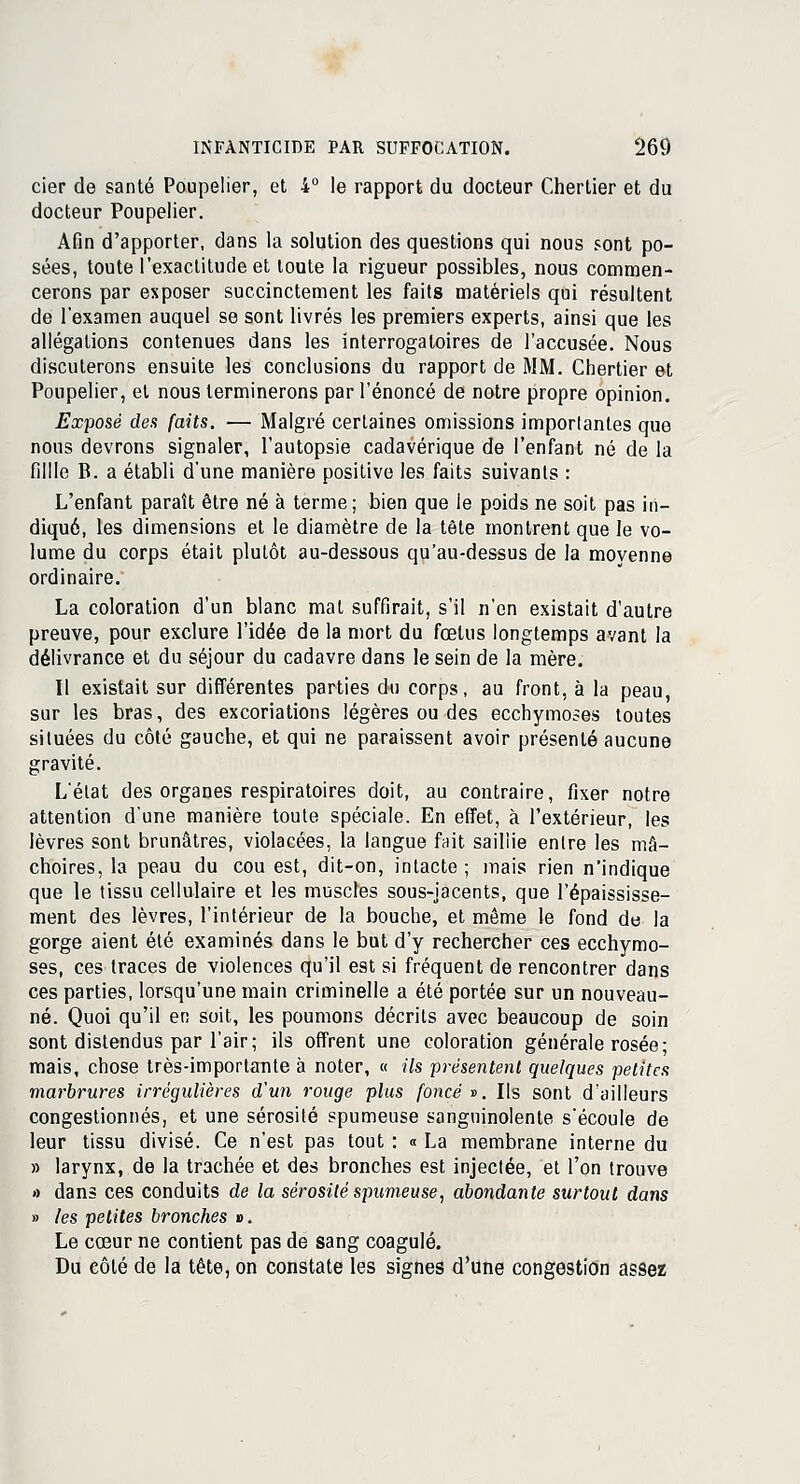 cier de santé Poupelier, et 4° le rapport du docteur Cherlier et du docteur Poupelier. Afin d'apporter, dans la solution des questions qui nous sont po- sées, toute l'exactitude et toute la rigueur possibles, nous commen- cerons par exposer succinctement les faits matériels qui résultent de l'examen auquel se sont livrés les premiers experts, ainsi que les allégations contenues dans les interrogatoires de l'accusée. Nous discuterons ensuite les conclusions du rapport de MM. Chertier et Poupelier, et nous terminerons par l'énoncé de notre propre opinion. Exposé des faits. — Malgré certaines omissions importantes que nous devrons signaler, l'autopsie cadavérique de l'enfant né de la fillle B. a établi d'une manière positive les faits suivants : L'enfant paraît être né à terme; bien que le poids ne soit pas in- diqué, les dimensions et le diamètre de la tète montrent que le vo- lume du corps était plutôt au-dessous qu'au-dessus de la moyenne ordinaire. La coloration d'un blanc mat suffirait, s'il n'en existait d'autre preuve, pour exclure l'idée de la mort du fœtus longtemps avant la délivrance et du séjour du cadavre dans le sein de la mère. Il existait sur différentes parties du corps, au front, à la peau, sur les bras, des excoriations légères ou des ecchymoses toutes situées du côté gauche, et qui ne paraissent avoir présenté aucune gravité. L'état des organes respiratoires doit, au contraire, fixer notre attention d'une manière toute spéciale. En effet, à l'extérieur, les lèvres sont brunâtres, violacées, la langue fait saillie entre les mâ- choires, la peau du cou est, dit-on, intacte ; mais rien n'indique que le tissu cellulaire et les muscles sous-jacents, que l'épaississe- ment des lèvres, l'intérieur de la bouche, et même le fond de la gorge aient été examinés dans le but d'y rechercher ces ecchymo- ses, ces traces de violences qu'il est si fréquent de rencontrer dans ces parties, lorsqu'une main criminelle a été portée sur un nouveau- né. Quoi qu'il en soit, les poumons décrits avec beaucoup de soin sont distendus par l'air; ils offrent une coloration générale rosée; mais, chose très-importante à noter, « «7s présentent quelques petites marbrures irrégulières d'un rouge plus foncé». Ils sont d'ailleurs congestionnés, et une sérosité spumeuse sanguinolente s'écoule de leur tissu divisé. Ce n'est pas tout : « La membrane interne du » larynx, de la trachée et des bronches est injectée, et l'on trouve » dans ces conduits de la sérosité spumeuse, abondante surtout dans » les petites bronches ». Le cœur ne contient pas de sang coagulé. Du côté de la tête, on constate les signes d'une congestion assez