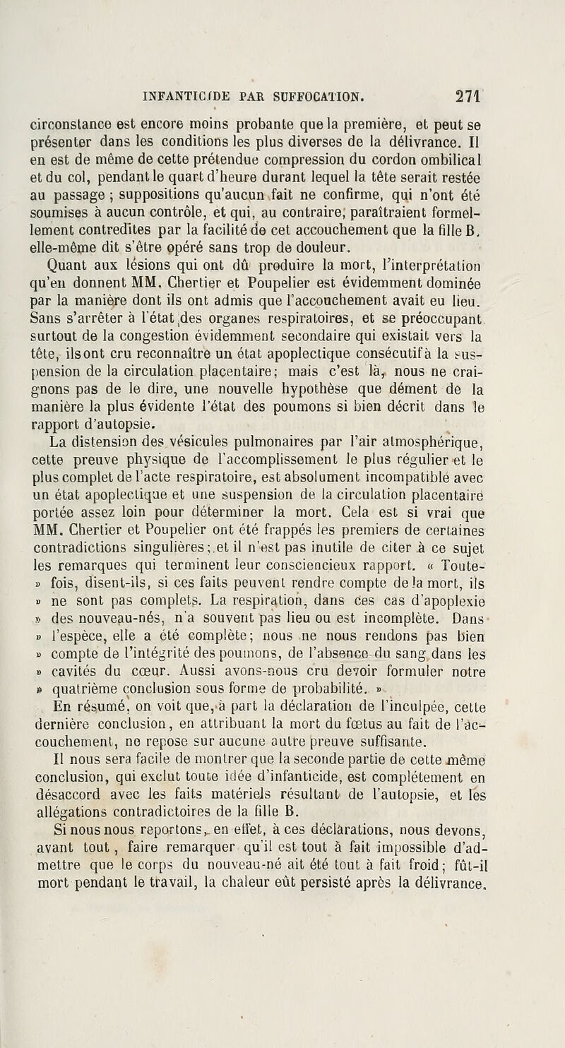 circonstance est encore moins probante que la première, et peut se présenter dans les conditions les plus diverses de la délivrance. Il en est de même de cette prétendue compression du cordon ombilical et du col, pendant le quart d'heure durant lequel la tète serait restée au passage ; suppositions qu'aucun fait ne confirme, qui n'ont été soumises à aucun contrôle, et qui, au contraire, paraîtraient formel- lement contredites par la facilité de cet accouchement que la fille B, elle-même dit s'être opéré sans trop de douleur. Quant aux lésions qui ont dû produire la mort, l'interprétation qu'en donnent MM. Ghertier et Poupelier est évidemment dominée par la manière dont ils ont admis que l'accouchement avait eu lieu. Sans s'arrêter à l'état(des organes respiratoires, et se préoccupant surtout de la congestion évidemment secondaire qui existait vers la tête, ilsont cru reconnaître un état apoplectique consécutifà la tus- pension de la circulation placentaire; mais c'est là, nous ne crai- gnons pas de le dire, une nouvelle hypothèse que dément de la manière la plus évidente l'état des poumons si bien décrit dans le rapport d'autopsie. La distension des vésicules pulmonaires par l'air atmosphérique, cette preuve physique de l'accomplissement le plus régulier et le plus complet de l'acte respiratoire, est absolument incompatible avec un état apoplectique et une suspension de la circulation placentaire portée assez loin pour déterminer la mort. Cela est si vrai que MM. Chertier et Poupelier ont été frappés les premiers de certaines contradictions singulières;.et il n'est pas inutile de citera ce sujet les remarques qui terminent leur consciencieux rapport. « Toute- » fois, disent-ils, si ces faits peuvent rendre compte delà mort, ils » ne sont pas complets. La respiration, dans ces cas d'apoplexie » des nouveau-nés, n'a souvent pas lieu ou est incomplète. Dans » l'espèce, elle a été complète ; nous ne nous rendons pas bien » compte de l'intégrité des poumons, de l'absence du sang dans les » cavités du cœur. Aussi avons-nous cru devoir formuler notre » quatrième conclusion sous forme de probabilité. » En résumé, on voit que, à part la déclaration de l'inculpée, cette dernière conclusion, en attribuant la mort du fœtus au fait de l'ac- couchement, no repose sur aucune autre preuve suffisante. Il nous sera facile de montrer que la seconde partie de cette même conclusion, qui exclut toute idée d'infanticide, est complètement en désaccord avec les faits matériels résultant de l'autopsie, et les allégations contradictoires de la fille B. Si nous nous reportons^ en effet, à ces déclarations, nous devons, avant tout, faire remarquer qu'il est tout à fait impossible d'ad- mettre que le corps du nouveau-né ait été tout à fait froid; fût-il mort pendant le travail, la chaleur eût persisté après la délivrance.