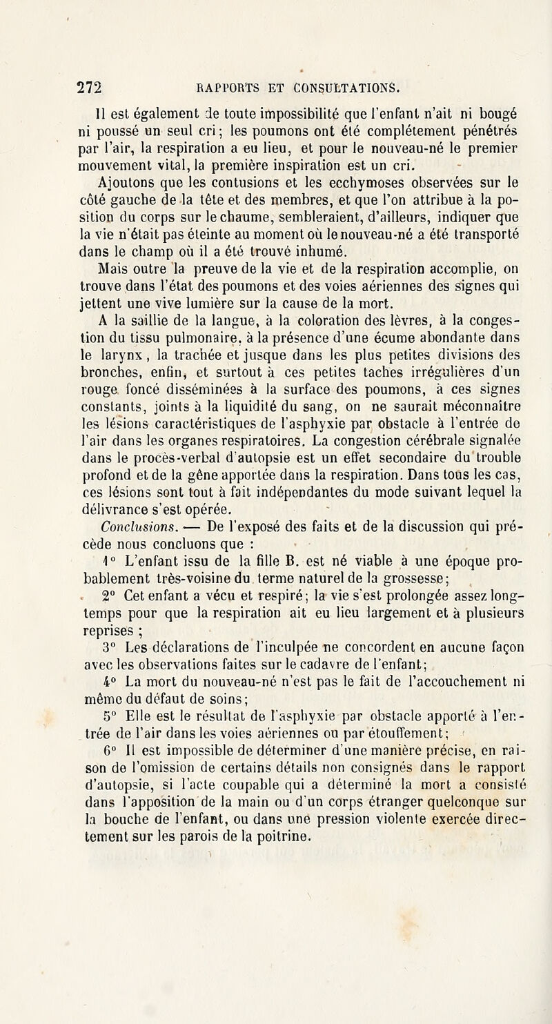 11 est également de toute impossibilité que l'enfant n'ait ni bougé ni poussé un seul cri; les poumons ont été complètement pénétrés par l'air, la respiration a eu lieu, et pour le nouveau-né le premier mouvement vital, la première inspiration est un cri. Ajoutons que les contusions et les ecchymoses observées sur le côté gauche de la tête et des membres, et que l'on attribue à la po- sition du corps sur le chaume, sembleraient, d'ailleurs, indiquer que la vie n'était pas éteinte au moment où le nouveau-né a été transporté dans le champ où il a été trouvé inhumé. Mais outre la preuve de la vie et de la respiration accomplie, on trouve dans l'état des poumons et des voies aériennes des signes qui jettent une vive lumière sur la cause de la mort. A la saillie de la langue, à la coloration des lèvres, à la conges- tion du tissu pulmonaire, à la présence d'une écume abondante dans le larynx, la trachée et jusque dans les plus petites divisions des bronches, enfin, et surtout à ces petites taches irrégulières d'un rouge foncé disséminées à la surface des poumons, à ces signes constants, joints à la liquidité du sang, on ne saurait méconnaître les lésions caractéristiques de l'asphyxie par obstacle à l'entrée de l'air dans les organes respiratoires. La congestion cérébrale signalée dans le procès-verbal d'autopsie est un effet secondaire du trouble profond et de la gêne apportée dans la respiration. Dans tous les cas, ces lésions sont tout à fait indépendantes du mode suivant lequel la délivrance s'est opérée. Conclusions. — De l'exposé des faits et de la discussion qui pré- cède nous concluons que : 1° L'enfant issu de la fille B. est né viable à une époque pro- bablement très-voisine du terme naturel de la grossesse; 2° Cet enfant a vécu et respiré; la vie s'est prolongée assez long- temps pour que la respiration ait eu lieu largement et à plusieurs reprises ; 3° Les déclarations de l'inculpée ne concordent en aucune façon avec les observations faites sur le cadavre de l'enfant; 4° La mort du nouveau-né n'est pas le fait de l'accouchement ni même du défaut de soins; 5° Elle est le résultat de l'asphyxie par obstacle apporté à l'en- trée de l'air dans les voies aériennes ou par étouffement; 6° Il est impossible de déterminer d'une manière précise, en rai- son de l'omission de certains détails non consignés dans le rapport d'autopsie, si l'acte coupable qui a déterminé la mort a consisté dans l'apposition de la main ou d'un corps étranger quelconque sur la bouche de l'enfant, ou dans une pression violente exercée direc- tement sur les parois de la poitrine.