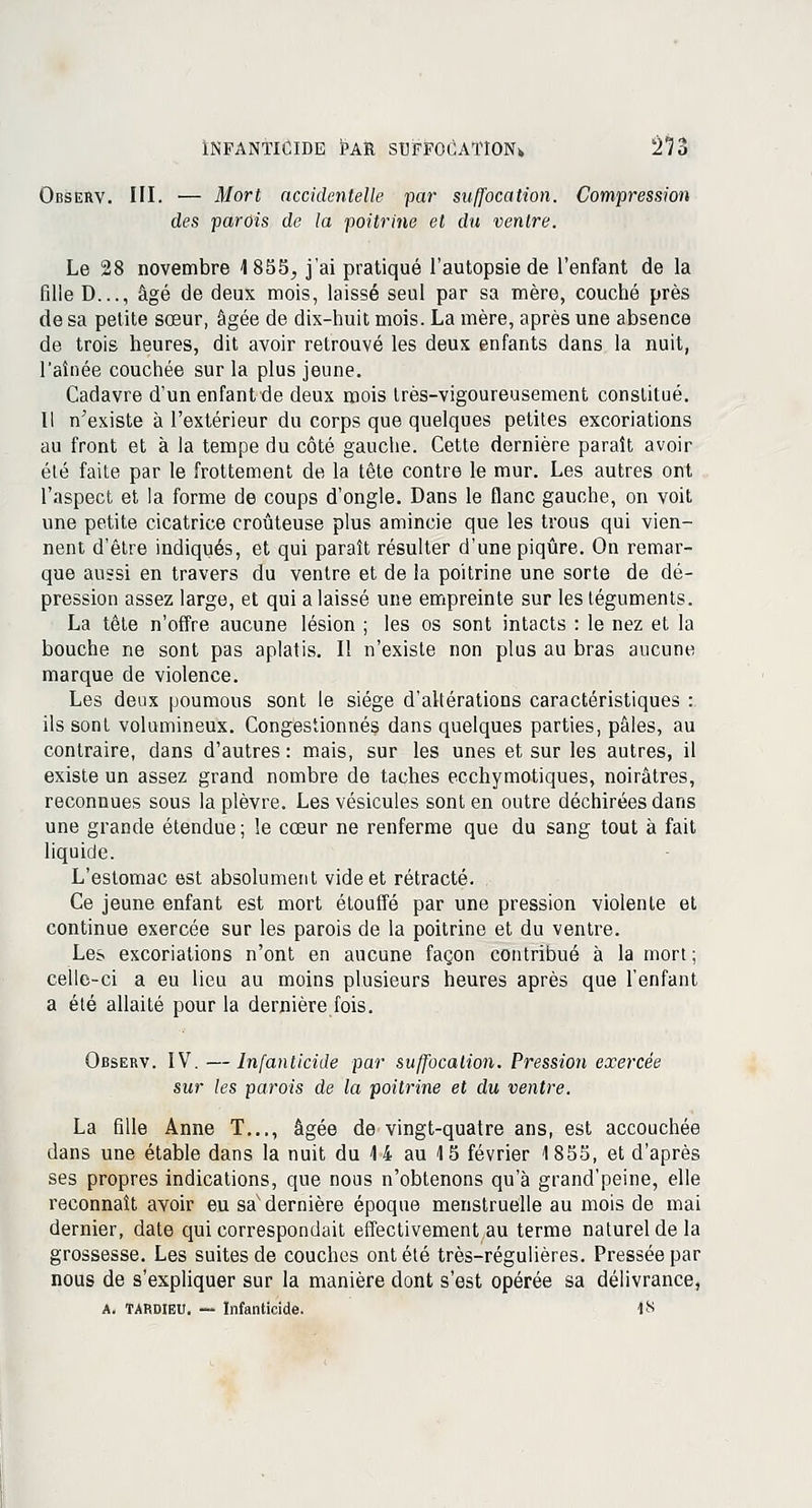 Observ. III. — Mort accidentelle par suffocation. Compression des parois de la poitrine et du ventre. Le 28 novembre 1855;, j'ai pratiqué l'autopsie de l'enfant de la fille D..., âgé de deux mois, laissé seul par sa mère, couché près de sa petite sœur, âgée de dix-huit mois. La mère, après une absence de trois heures, dit avoir retrouvé les deux enfants dans la nuit, l'aînée couchée sur la plus jeune. Cadavre d'un enfant de deux mois très-vigoureusement constitué. Il n'existe à l'extérieur du corps que quelques petites excoriations au front et à la tempe du côté gauche. Cette dernière paraît avoir été faite par le frottement de la tête contre le mur. Les autres ont l'aspect et la forme de coups d'ongle. Dans le flanc gauche, on voit une petite cicatrice croûteuse plus amincie que les trous qui vien- nent d'être indiqués, et qui paraît résulter d'une piqûre. On remar- que aussi en travers du ventre et de la poitrine une sorte de dé- pression assez large, et qui a laissé une empreinte sur les téguments. La tête n'offre aucune lésion ; les os sont intacts : le nez et la bouche ne sont pas aplatis. Il n'existe non plus au bras aucune marque de violence. Les deux poumous sont le siège d'altérations caractéristiques :. ils sont volumineux. Congestionnés dans quelques parties, pâles, au contraire, dans d'autres : mais, sur les unes et sur les autres, il existe un assez grand nombre de taches ecchymotiques, noirâtres, reconnues sous la plèvre. Les vésicules sont en outre déchirées dans une grande étendue ; le cœur ne renferme que du sang tout à fait liquide. L'estomac est absolument vide et rétracté. Ce jeune enfant est mort étouffé par une pression violente et continue exercée sur les parois de la poitrine et du ventre. Les excoriations n'ont en aucune façon contribué à la mort; celle-ci a eu lieu au moins plusieurs heures après que l'enfant a été allaité pour la dernière fois. Observ. IV. —Infanticide par suffocation. Pression exercée sur les parois de la poitrine et du ventre. La fille Anne T..., âgée de vingt-quatre ans, est accouchée dans une étable dans la nuit du 14 au 15 février 1855, et d'après ses propres indications, que nous n'obtenons qu'à grand'peine, elle reconnaît avoir eu sax dernière époque menstruelle au mois de mai dernier, date qui correspondait effectivement au terme naturel de la grossesse. Les suites de couches ont été très-régulières. Pressée par nous de s'expliquer sur la manière dont s'est opérée sa délivrance, A. TARDIEU. — Infanticide. 18