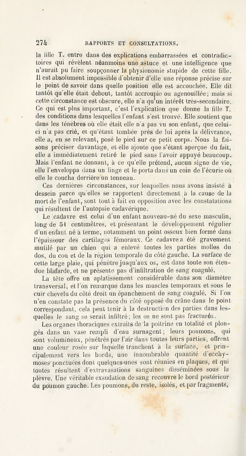 la fille T. entre dans des explications embarrassées et contradic- toires qui révèlent néanmoins une astuce et une intelligence que n'aurait pu faire soupçonner la physionomie stupide de cette fille. Il est absolument impossible d'obtenir d'elle une réponse précise sur le point de savoir dans quelle position elle est accouchée. Elle dit tantôt qu'elle était debout, tantôt accroupie ou agenouillée; mais si cette circonstance est obscure, elle n'a qu'un intérêt très-secondaire. Ce qui est plus important, c'est l'explication que donne la fille T. des conditions dans lesquelles l'enfant s'est trouvé. Elle soutient que dans les ténèbres où elle était elle n'a pas vu son enfant, que celui- ci n'a pas crié, et qu'étant tombée près de lui après la délivrance, elle a, en se relevant, posé le pied sur ce petit corps. Nous la fai- sons préciser davantage, et elle ajoute que s'étant aperçue du fait, elle a immédiatement retiré le pied sans l'avoir appuyé beaucoup. Mais l'enfant ne donnant, à ce qu'elle prétend, aucun signe de vie, elle l'enveloppa dans un linge et le porta dans un coin de l'écurie où elle le coucha derrière un tonneau. Ces dernières circonstances, sur lesquelles nous avons insisté à dessein parce qu'elles se rapportent directement. à la cause de la mort de l'enfant, sont tout à fait en opposition avec les constatations qui résultent de l'autopsie cadavérique. Le 'cadavre est celui d'un enfant nouveau-né du sexe masculin, long de 54 centimètres, et présentant le développement régulier d'un enfant né à terme, notamment un point osseux bien formé dans l'épaisseur des cartilages fémoraux. Ce cadavre a été gravement mutilé par un chien qui a enlevé toutes les parties molles du dos, du cou et de la région temporale du côté gauche. La surface de cette large plaie, qui pénètre jusqu'aux os, est dans toute son éten- due blafarde, et ne présente pas d'infiltration de sang coagulé. La tête offre un aplatissement considérable dans son diamètre transversal, et l'on remarque dans les muscles temporaux et sous le cuir chevelu du côté droit un épanchement de sang coagulé. Si l'on n'en constate pas la présence du côté opposé du crâne dans le point correspondant, cela peut tenir à la destruction des parties dans les- quelles le sang se serait infiltré; les os ne sont pas fracturés. Les organes thoraciques extraits de la poitrine en totalité et plon- gés dans un vase rempli d'eau surnagent; leurs poumons, qui sont volumineux, pénétrés par l'air dans toutes leurs parties, offrent une couleur rosée sur laquelle tranchent à la surface, et prin- cipalement vers les bords, une innombrable quantité d'ecchy- moses ponctuées dont quelques-unes sont réunies en plaques, et qui toutes résultent d'extravasations sanguines disséminées sous la plèvre. Une véritable exsudation de sang recouvre le bord postérieur du poumon gauche. Les poumons, du reste, isolés, et par fragments,