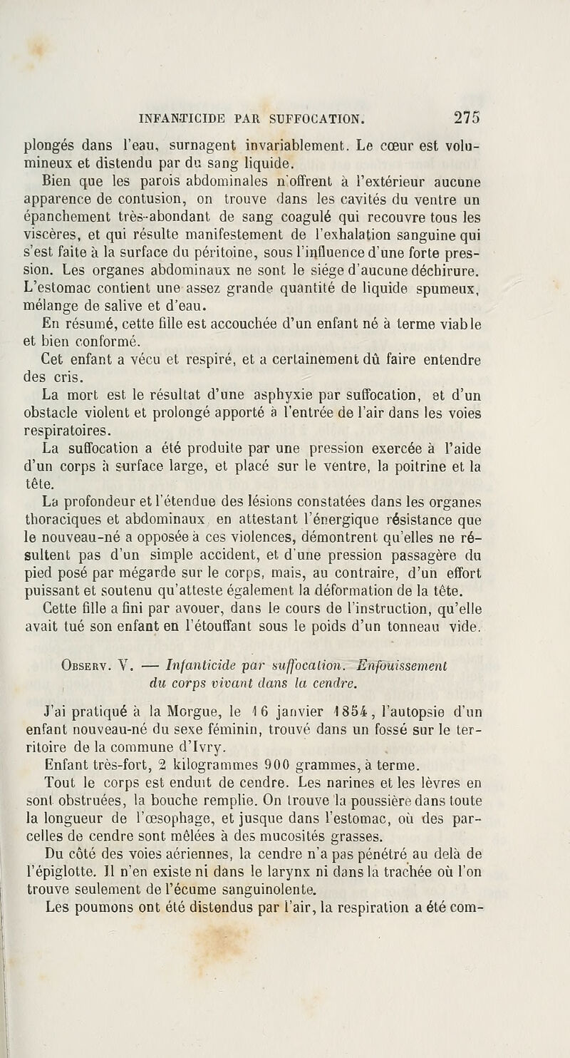 plongés dans l'eau, surnagent invariablement. Le cœur est volu- mineux et distendu par du sang liquide. Bien que les parois abdominales n'offrent à l'extérieur aucune apparence de contusion, on trouve dans les cavités du ventre un épanchement très-abondant de sang coagulé qui recouvre tous les viscères, et qui résulte manifestement de l'exhalation sanguine qui s'est faite à la surface du péritoine, sous l'influence d'une forte pres- sion. Les organes abdominaux ne sont le siège d'aucune déchirure. L'estomac contient une assez grande quantité de liquide spumeux, mélange de salive et d'eau. En résumé, cette fille est accouchée d'un enfant né à terme viable et bien conformé. Cet enfant a vécu et respiré, et a certainement dû faire entendre des cris. La mort est le résultat d'une asphyxie par suffocation, et d'un obstacle violent et prolongé apporté a l'entrée de l'air dans les voies respiratoires. La suffocation a été produite par une pression exercée à l'aide d'un corps à surface large, et placé sur le ventre, la poitrine et la tête. La profondeur et l'étendue des lésions constatées dans les organes thoraciques et abdominaux en attestant l'énergique résistance que le nouveau-né a opposée à ces violences, démontrent qu'elles ne ré- sultent pas d'un simple accident, et d'une pression passagère du pied posé par mégarde sur le corps, mais, au contraire, d'un effort puissant et soutenu qu'atteste également la déformation de la tête. Cette fille a fini par avouer, dans le cours de l'instruction, qu'elle avait tué son enfant en l'étouffant sous le poids d'un tonneau vide. Observ. V. — Infanticide par suffocation. Enfouissement du corps vivant dans la cendre. J'ai pratiqué à la Morgue, le 16 janvier 1854, l'autopsie d'un enfant nouveau-né du sexe féminin, trouvé dans un fossé sur le ter- ritoire de la commune d'Ivry. Enfant très-fort, 2 kilogrammes 900 grammes, à terme. Tout le corps est enduit de cendre. Les narines et les lèvres en sont obstruées, la bouche remplie. On Irouve la poussière dans toute la longueur de l'œsophage, et jusque dans l'estomac, où des par- celles de cendre sont mêlées à des mucosités grasses. Du côté des voies aériennes, la cendre n'a pas pénétré au delà de l'épiglotte. Il n'en existe ni dans le larynx ni dans la trachée où l'on trouve seulement de l'écume sanguinolente. Les poumons ont été distendus par l'air, la respiration a été com-