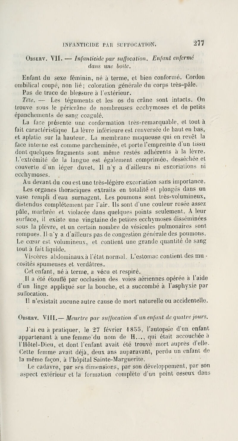 Observ. VII. — Infanticide par suffocation. Enfant enfermé dans une boite. Enfant du sexe féminin, né à terme, et bien conformé. Cordon ombilical coupé, non lié ; coloration générale du corps très-pâle. Pas de trace de blessure à l'extérieur. Tête. — Les téguments et les os du crâne sont intacts. On trouve sous le péricrâne de nombreuses ecchymoses et de petits épanchements de sang coagulé. La face présente une conformation très-remarquable, et tout à fait caractéristique La lèvre inférieure est renversée de haut en bas, et aplatie sur la hauteur. La membrane muqueuse qui en revêt la face interne est comme parcheminée, et porte l'empreinte d'un tissu dont quelques fragments sont même restés adhérents à la lèvre. L'extrémité de la langue est également comprimée, desséchée et couverte d'un léger duvet. Il n'y a d'ailleurs ni excoriations ni ecchymoses. Au devant du cou est une très-légère excoriation sans importance. Les organes thoraciques extraits en totalité et plongés dans un vase rempli d'eau surnagent. Les poumons sont très-volumineux, distendus complètement par l'air. Ils sont d'une couleur rosée assez pâle, marbrée et violacée dans quelques points seulement. A leur surface, il existe une vingtaine de petites ecchymoses disséminées sous la plèvre, et un certain nombre de vésicules pulmonaires sont rompues. Il n'y a d'ailleurs pas de congestion générale des poumons. Le cœur est volumineux, et contient une grande quantité de sang tout à fait liquide. Viscères abdominaux à l'état normal. L'estomac contient des mu ■ cosités spumeuses et verdâtres. Cet enfant, né à terme, a vécu et respiré. Il a été étouffé par occlusion des voies aériennes opérée à l'aide d'un linge appliqué sur la bouche, et a succombé à l'asphyxie par sulfocation. Il n'existait aucune autre cause de mort naturelle ou accidentelle. Observ. VIII.— Meurtre par suffocation d'un enfant de quatre jours. J'ai eu à pratiquer, le 27 février 1855, l'autopsie d'un enfant appartenant à une femme'du nom de H..., qui était accouchée à l'Hôtel-Dieu, et dont l'enfant avait été trouvé mort auprès d'elle. Cette femme avait déjà, deux ans auparavant, perdu un enfant de la même façon, à l'hôpital Sainte-Marguerite. Le cadavre, par ses dimensions, par son développement, par son aspect extérieur et la formation complète d'un point osseux dans