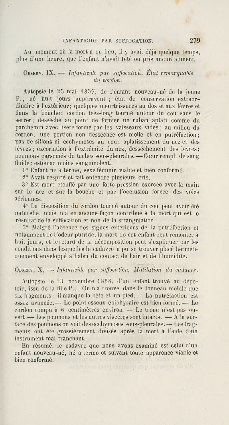 Au moment où la mort a eu lieu, il y avait déjà quelque temps, plus d'une heure, que l'enfant n'avait teté ou pris aucun aliment. Observ. IX. — Infanticide par suffocation. Etat remarquable du cordon. Autopsie le 25 mai 1857, de l'enfant nouveau-né de la jeune P., né huit jours auparavant ; état de conservation extraor- dinaire à l'extérieur; quelques meurtrissures au dos et aux lèvres et dans la bouche; cordon très-long tourné autour du cou sans le serrer; desséché au point de former un ruban aplati comme du parchemin avec liseré formé par les vaisseaux vides ; au milieu du. cordon, une portion non desséchée est molle et en putréfaction; pas de sillons ni ecchymoses au cou ; aplatissement du nez et des lèvres; excoriation à l'extrémité du nez, dessèchement des lèvres; poumons parsemés de taches sous-pleurales. — Cœur rempli de sang fluide ; estomac moins sanguinolent. 4° Enfant né à terme, sexe féminin viable et bien conformé. 2° Avait respiré et fait entendre plusieurs cris. 3° Est mort étouffé par une forte pression exercée avec la main sur le nez et sur la bouche et par l'occlusion forcée des voies aériennes. 4° La disposition du cordon tourné autour du cou peut avoir été naturelle, mais n'a en aucune façon contribué à la mort qui est le résultat de la suffocation et non de la strangulation. 5° Malgré l'absence des signes extérieurs de la putréfaction et notamment de l'odeur putride, la mort de cet enfant peut remonter à huit jours, et le retard de la décomposition peut s'expliquer par les conditions dans lesquelles le cadavre a pu se trouver placé herméti- quement enveloppé à l'abri du contact de l'air et de l'humidité. Observ. X. —■ Infanticide par suffocation. Mutilation du cadavre. Autopsie le 13 novembre 1858, d'un enfant trouvé au dépo- toir, issu de la fille P... On n'a trouvé dans le tonneau mobile que six fragments: il manque la tête et un pied.— La putréfaction est assez avancée.— Le point osseux épiphysaire est bien formé. — Le cordon rompu à 6 centimètres environ. — Le tronc n'est pas ou- vert.— Les poumons et les autres viscères sont intacts. — A la sur- face des poumons on voit des ecchymoses sous-pleurales.— Les frag- ments ont été grossièrement divisés après la mort à l'aide d'un instrument mal tranchant. En résumé, le cadavre que nous avons examiné est celui d'un enfant nouveau-né, né à terme et suivant toute apparence viable et bien conformé.