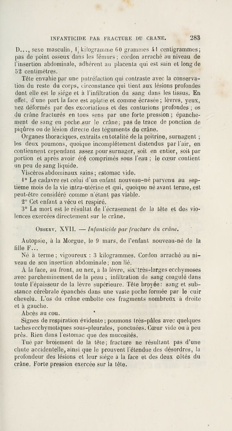 D..., sexe masculin, 4i kilogramme 60 grammes 41 centigrammes; pas de point osseux dans les fémurs ; cordon arraché au niveau de l'insertion abdominale, adhérent au placenta qui est sain et long de 52 centimètres. Tête envahie par une putréfaction qui contraste avec la conserva- tion du reste du corps, circonstance qui tient aux lésions profondes dont elle est le siège et à l'infiltration du sang dans les tissus. En effet, d'une part la face est aplatie et comme écrasée; lèvres, yeux, nez déformés par des excoriations et des contusions profondes ; os du crâne fracturés en tous sens par une forte pression; épanche- ment de sang eu poche sur le crâne; pas de trace de ponction de piqûres ou de lésion directe des téguments du crâne. Organes thoraciques, extraits en totalité de la poitrine, surnagent ; les deux poumons, quoique incomplètement distendus par l'air, en contiennent cependant assez pour surnager, soit en entier, soit par portion et après avoir été comprimés sous l'eau ; le cœur contient un peu de sang liquide. Viscères abdominaux sains; estomac vide. 1° Le cadavre est celui d'un enfant nouveau-né parvenu au sep- tième mois de la vie intra-utérine et qui, quoique né avant terme, est peut-être considéré comme n'étant pas viable. 2° Cet enfant a vécu et respiré. 3° La mort est le résultat de l'écrasement de la tête et des vio- lences exercées directement sur le crâne. Observ. XVII. — Infanticide par fracture du crâne. Autopsie, à la Morgue, le 9 mars, de l'enfant nouveau-né de la fille F... Né à terme ; vigoureux : 3 kilogrammes. Cordon arraché au ni- veau de son insertion abdominale; non lié. A la face, au front, au nez, à la lèvre, six'très-larges ecchymoses avec parcheminement de la peau ; infiltration de sang coagulé dans toute l'épaisseur de la lèvre supérieure. Tête broyée: sang et sub- stance cérébrale épanchés dans une vaste poche formée par le cuir chevelu. L'os du crâne emboîte ces fragments nombreux à droite et à gauche. Abcès au cou. Signes de respiration évidente ; poumons très-pâles avec quelques tachesecchymotiques sous-pleurales, ponctuées. Cœur vide ou à peu près. Rien dans l'estomac que des mucosités. Tué par broiement de la tête; fracture ne résultant pas d'une chute accidentelle^ ainsi que le prouvent l'étendue des désordres, la profondeur des lésions et leur siège à la face et des deux côtés du crâne. Forte pression exercée sur la tête.