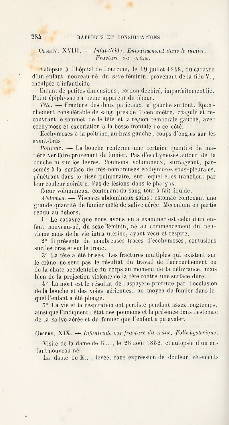 Observ. XVIII. — Infanticide. Enfouissement dans le fumier. Fracture du crâne. Autopsie à l'hôpital de Lourcine, le 4 9 juillet I 848, du cadavre d'un enfant nouveau-né, du sexe féminin, provenant de la fille V,, inculpée d'infanticide. Enfant de petites dimensions; cordon déchiré, imparfaitement lié. Point épiphysaireà peine apparent du fémur. Tête. — Fracture des deux pariétaux, à'gauche surtout. Épan- chement considérable de sang, près de 1 centimètre, coagulé et re- couvrant le sommet de la tête et la région temporale gauche, avec ecchymose et excoriation à la bosse frontale de ce côté. Ecchymoses à la poitrine, au bras gauche; coups d'ongles sur les avant-bras Poitrine. — La bouche renferme une certaine quantité de ma- tière verdâtre provenant du fumier. Pas d'ecchymoses autour de la bouche ni sur les lèvres. Poumons volumineux, surnageant, par- semés à la surface de très-nombreuses ecchymoses sous-pleurales, pénétrant dans le tissu pulmonaire, sur lequel elles tranchent par leur couleur noirâtre. Pas de lésions dans le pharynx. Coeur volumineux, contenant du sang tout à fait liquide. Abdomen. — Viscères abdominaux sains: estomac contenant une grande quantité de fumier mêlé de salive aérée. Méconium en partie rendu au dehors. 1° Le cadavre que nous avons eu à examiner est celui d'un en- fant nouveau-né, du sexe féminin, né au commencement du neu- vième mois de la vie intra-utérine, ayant vécu et respiré. 2° Il présente de nombreuses traces d'ecchymoses; contusions sur les bras et sur le tronc. 3° La tête a été brisée. Les fractures multiples qui existent sur le crâne ne sont pas le résultat du travail de l'accouchement ou de la chute accidentelle du corps au moment de la délivrance, mais bien de la projection violente de la tête contre une surface dure. 4° La mort est le résultat de l'asphyxie produite par l'occlusion de la bouche et des voies aériennes, au moyen du fumier dans le- quel l'enfant a été plongé. 5° La vie et la respiration ont persisté pendant assez longtemps, ainsi que l'indiquent l'état des poumons et la présence dans l'estomac de la salive aérée et du fumier que l'enfant a pu avaler. Observ. XIX. — Infanticide par fracture du crâne. Folie hystérique. Visite de la dame de K..., le 28 août 1852, et autopsie d'un en- fant nouveau-né La dame de K.. , levée, sans expression de douleur, vêtements