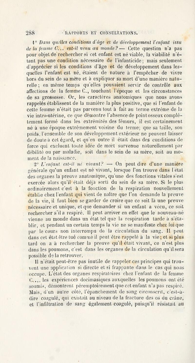 1° Dans quelles conditions d'âge el de développement l'enfant issu de la femme G... est-il venu au monde ? — Cette question n'a pas pour objet de'rechercher si cet enfant est né viable, la viabilité n'é- tant pas une condition nécessaire de l'infanticide ; mais seulement, d'apprécier si les conditions d'âge et de développement dans les- quelles l'enfant est né, étaient de nature à l'empêcher de vivre hors du sein de sa mère et à expliquer sa mort d'une manière natu- relle ; en même temps qu'elles pouvaient servir de contrôle aux affections de la femme C, touchant l'époque et les circonstances de sa grossesse. Or, les caractères anatomiques que nous avons rappelés établissent de la manière la plus positive, que si l'enfant de celte femme n'était pas parvenu tout à fait au terme extrême de la vie intra-utérine, ce que démontre l'absence de pointosseux complè- tement formé dans les extrémités des fémurs, i! est certainement né à une époque extrêmement voisine du terme; que sa taille, son poids, l'ensemble de son développement extérieur ne peuvent laisser de doute à cet égard, et qu'en outre il était dans des conditions de force qui excluent toute idée de mort survenue naturellement pat- débilité ou par maladie, soit dans le sein de sa mère, soit au mo- ment de la naissance. 2° L'enfant est-il ne vivant? — On peut dire d'une manière générale qu'un enfant est né vivant, lorsque l'on trouve dans l'état des organes la preuve anatomique, qu'une des fonctions vitales s'est exercée alors qu'il était déjà sorti du sein de sa mère. Si le plus ordinairement c'est à la fonction de la respiration nouvellement établie chez l'enfant qui vient de naître que l'on demande la preuve de la vie, il faut bien se garder de croire que ce soit là une preuve nécessaire et unique, et que demander si un enfant a vécu, ce soit rechercher s'il a respiré. Il peut arriver en effet que le nouveau-né vienne au monde dans un état tel que la respiration tarde à s'éta- blir, et pendant un certain temps la vie ne se manifeste chez lui que par le cours non interrompu de la circulation du sang. Il peut dans cet état être tué comme il peut être rappelé à la vie ; et si plus tard on a à rechercher la preuve qu'il était vivant, ce n'est plus dans les poumons, c'est dans les organes de la circulation qu'il sera possible de la retrouver. Il n'était peut-être pas inutile de rappeler ces principes qui trou- vent une application si directe et si frappante dans le cas qui nous occupe. L'état des organes respiratoires chez l'enfant de la femme C..,, les expériences docimasiques auxquelles les poumons ont été soumis, démontrent péremptoirement que cet enfant n'a pas respiré. Mais, d'un autre côté, l'épanchement de sang circonscrit, c'est-à- dire coagulé, qui existait au niveau de la fracture des os du crâne» et l'infiltration de sang également coagulé, puisqu'il résistait au