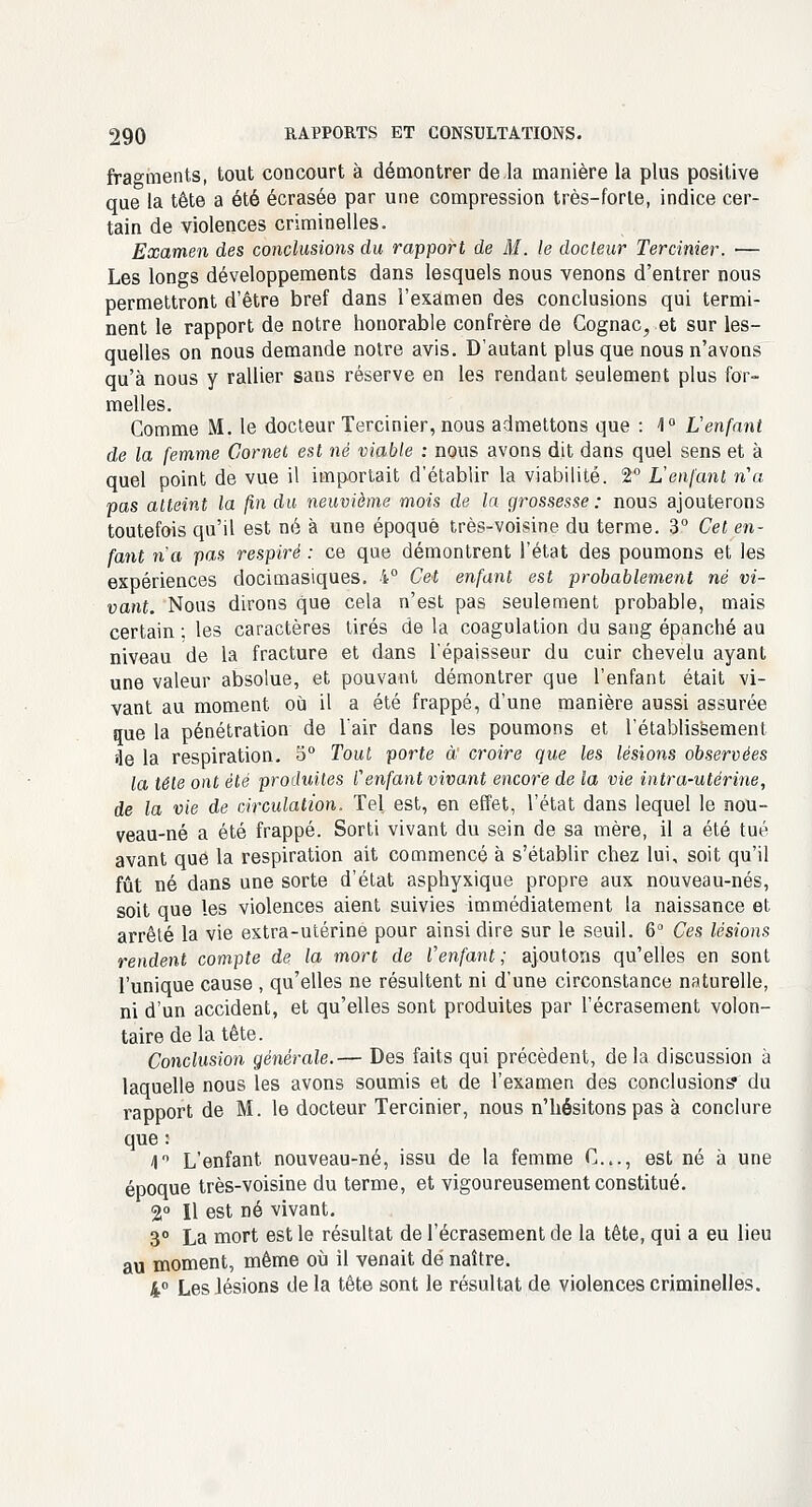 fragments, tout concourt à démontrer de la manière la plus positive que la tête a été écrasée par une compression très-forte, indice cer- tain de violences criminelles. Examen des conclusions du rapport de M. le docteur Tercinier. ■— Les longs développements dans lesquels nous venons d'entrer nous permettront d'être bref dans l'examen des conclusions qui termi- nent le rapport de notre honorable confrère de Cognac, et sur les- quelles on nous demande notre avis. D'autant plus que nous n'avons qu'à nous y rallier sans réserve en les rendant seulement plus for- melles. Comme M. le docteur Tercinier, nous admettons que : <1° L'enfant de la femme Cornet est né viable : nous avons dit dans quel sens et à quel point de vue il importait d'établir la viabilité. 2° L'enfant n'a pas atteint la fin du neuvième mois de la grossesse : nous ajouterons toutefois qu'il est né à une époque très-voisine du terme. 3° Cet en- fant n'a pas respiré : ce que démontrent l'état des poumons et les expériences docimasiques. 4° Cet enfant est probablement ne vi- vant. Nous dirons que cela n'est pas seulement probable, mais certain ; les caractères tirés de la coagulation du sang épanché au niveau de la fracture et dans l'épaisseur du cuir chevelu ayant une valeur absolue, et pouvant démontrer que l'enfant était vi- vant au moment où il a été frappé, d'une manière aussi assurée que la pénétration de l'air dans les poumons et l'établissement 3e la respiration. 5° Tout porte à: croire que les lésions observées la tête ont été produites Cenfant vivant encore de la vie intra-utérine, de la vie de circulation. Tel est, en effet, l'état dans lequel le nou- veau-né a été frappé. Sorti vivant du sein de sa mère, il a été tué avant que la respiration ait commencé à s'établir chez lui, soit qu'il fût né dans une sorte d'état asphyxique propre aux nouveau-nés, soit que les violences aient suivies immédiatement la naissance et arrêté la vie extra-utérine pour ainsi dire sur le seuil. 6° Ces lésions rendent compte de la mort de l'enfant; ajoutons qu'elles en sont l'unique cause , qu'elles ne résultent ni d'une circonstance naturelle, ni d'un accident, et qu'elles sont produites par l'écrasement volon- taire de la tête. Conclusion générale.— Des faits qui précèdent, delà discussion à laquelle nous les avons soumis et de l'examen des conclusions* du rapport de M. le docteur Tercinier, nous n'hésitons pas à conclure que : 4° L'enfant nouveau-né, issu de la femme C..., est né à une époque très-voisine du terme, et vigoureusement constitué. 2° Il est né vivant. 3° La mort est le résultat de l'écrasement de la tête, qui a eu lieu au moment, même où il venait dé naître. 4° Les lésions de la tête sont le résultat de violences criminelles.