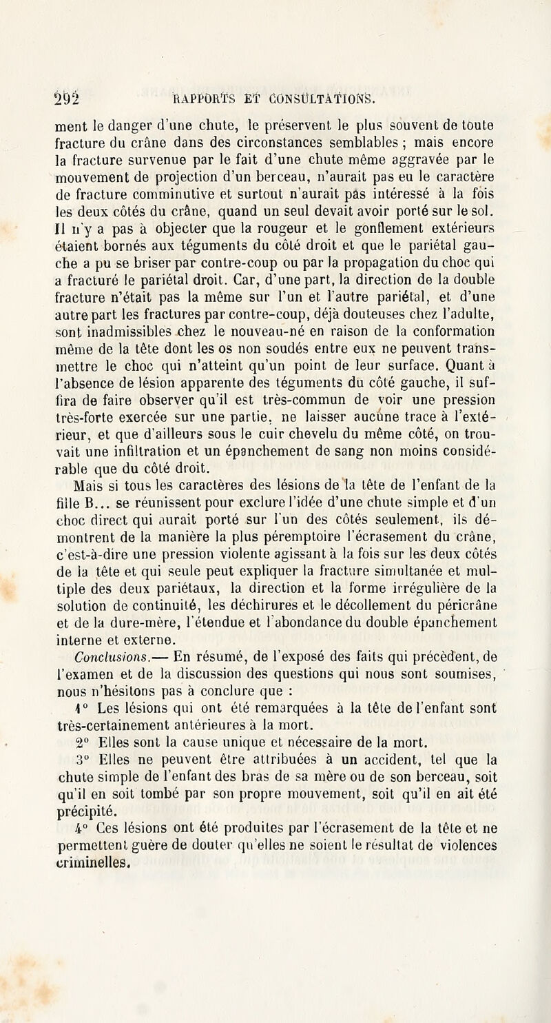 ment le danger d'une chute, le préservent le plus souvent de toute fracture du crâne dans des circonstances semblables ; mais encore la fracture survenue par le fait d'une chute même aggravée par le mouvement de projection d'un berceau, n'aurait pas eu le caractère de fracture comminutive et surtout n'aurait pas intéressé à la fois les deux côtés du crâne, quand un seul devait avoir porté sur le sol. Il n'y a pas à objecter que la rougeur et le gonflement extérieurs étaient bornés aux téguments du côté droit et que le pariétal gau- che a pu se briser par contre-coup ou par la propagation du choc qui a fracturé le pariétal droit. Car, d'une part, la direction de la double fracture n'était pas la môme sur l'un et l'autre pariétal, et d'une autre part les fractures par contre-coup, déjà douteuses chez l'adulte, sont inadmissibles chez le nouveau-né en raison de la conformation môme de la tête dont les os non soudés entre eux ne peuvent trans- mettre le choc qui n'atteint qu'un point de leur surface. Quant à l'absence de lésion apparente des téguments du côté gauche, il suf- fira de faire observer qu'il est très-commun de voir une pression très-forte exercée sur une partie, ne laisser aucune trace à l'exté- rieur, et que d'ailleurs sous le cuir chevelu du même côté, on trou- vait une infiltration et un épanchement de sang non moins considé- rable que du côté droit. Mais si tous les caractères des lésions de la tête de l'enfant de la fille B... se réunissent pour exclure l'idée d'une chute simple et d'un choc direct qui aurait porté sur l'un des côtés seulement, ils dé- montrent de la manière la plus péremptoire l'écrasement du crâne, c'est-à-dire une pression violente agissant à la fois sur les deux côtés de la tête et qui seule peut expliquer la fracture simultanée et mul- tiple des deux pariétaux, la direction et la forme irrégulière de la solution de continuité, les déchirures et le décollement du péricrâne et de la dure-mère, l'étendue et l'abondance du double épanchement interne et externe. Conclusions.— En résumé, de l'exposé des faits qui précèdent, de l'examen et de la discussion des questions qui nous sont soumises, nous n'hésitons pas à conclure que : 4° Les lésions qui ont été remarquées à la tête de l'enfant sont très-certainement antérieures à la mort. 2° Elles sont la cause unique et nécessaire de la mort. 3° Elles ne peuvent être attribuées à un accident, tel que la chute simple de l'enfant des bras de sa mère ou de son berceau, soit qu'il en soit tombé par son propre mouvement, soit qu'il en ait été précipité. 4° Ces lésions ont été produites par l'écrasement de la tête et ne permettent guère de douter qu'elles ne soient le résultat de violences criminelles.