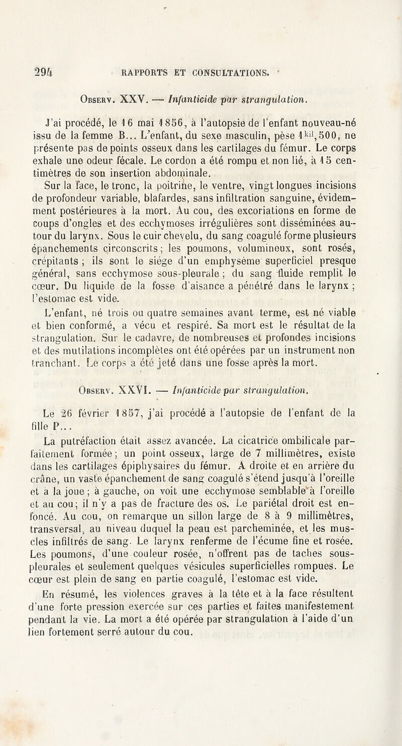 Observ. XXV. — Infanticide par strangulation. J'ai procédé, le 1 6 mai \ 856, à l'autopsie de l'enfant nouveau-né issu de la femme B... L'enfant, du sexe masculin, pèse 1kil,500, ne présente pas de points osseux dans les cartilages du fémur. Le corps exhale une odeur fécale. Le cordon a été rompu et non lié, à 15 cen- timètres de sou insertion abdominale. Sur la face, le tronc, la poitrine, le ventre, vingt longues incisions de profondeur variable, blafardes, sans infiltration sanguine, évidem- ment postérieures à la mort. Au cou, des excoriations en forme de coups d'ongles et des ecchymoses irrégulières sont disséminées au- tour du larynx. Sous le cuir chevelu, du sang coagulé forme plusieurs épanchements circonscrits ; les poumons, volumineux, sont rosés, crépitants ; ils sont le siège d'un emphysème superficiel presque général, sans ecchymose sous-pleurale ; du sang fluide remplit le cœur. Du liquide de la fosse d'aisance a pénétré dans le larynx ; l'estomac est vide. L'enfant, né trois ou quatre semaines avant terme, est né viable et bien conformé, a vécu et respiré. Sa mort est le résultat de la strangulation. Sur le cadavre, de nombreuses et profondes incisions et des mutilations incomplètes ont été opérées par un instrument non tranchant. Le corps a été jeté dans une fosse après la mort. Observ. XKVI. — Infanticide par strangulation. Le 26 février 1857, j'ai procédé a l'autopsie de l'enfant de la fille P... La putréfaction était assez avancée. La cicatrice ombilicale par- faitement formée ; un point osseux, large de 7 millimètres, existe dans les cartilages épiphysaires du fémur. A droite et en arrière du crâne, un vaste épanchement de sang coagulé s'étend jusqu'à l'oreille et à la joue ; à gauche, on voit une ecchymose semblable à l'oreille et au cou; il n'y a pas de fracture des os. Le pariétal droit est en- foncé. Au cou, on remarque un sillon large de 8 à 9 millimètres, transversal, au niveau duquel la peau est parcheminée, et les mus- cles infiltrés de sang. Le larynx renferme de l'écume fine et rosée. Les poumons, d'une couleur rosée, n'offrent pas de taches sous- pleurales et seulement quelques vésicules superficielles rompues. Le cœur est plein de sang en partie coagulé, l'estomac est vide. En résumé, les violences graves à la tête et à la face résultent d'une forte pression exercée sur ces parties et faites manifestement pendant la vie. La mort a été opérée par strangulation à l'aide d'un lien fortement serré autour du cou.