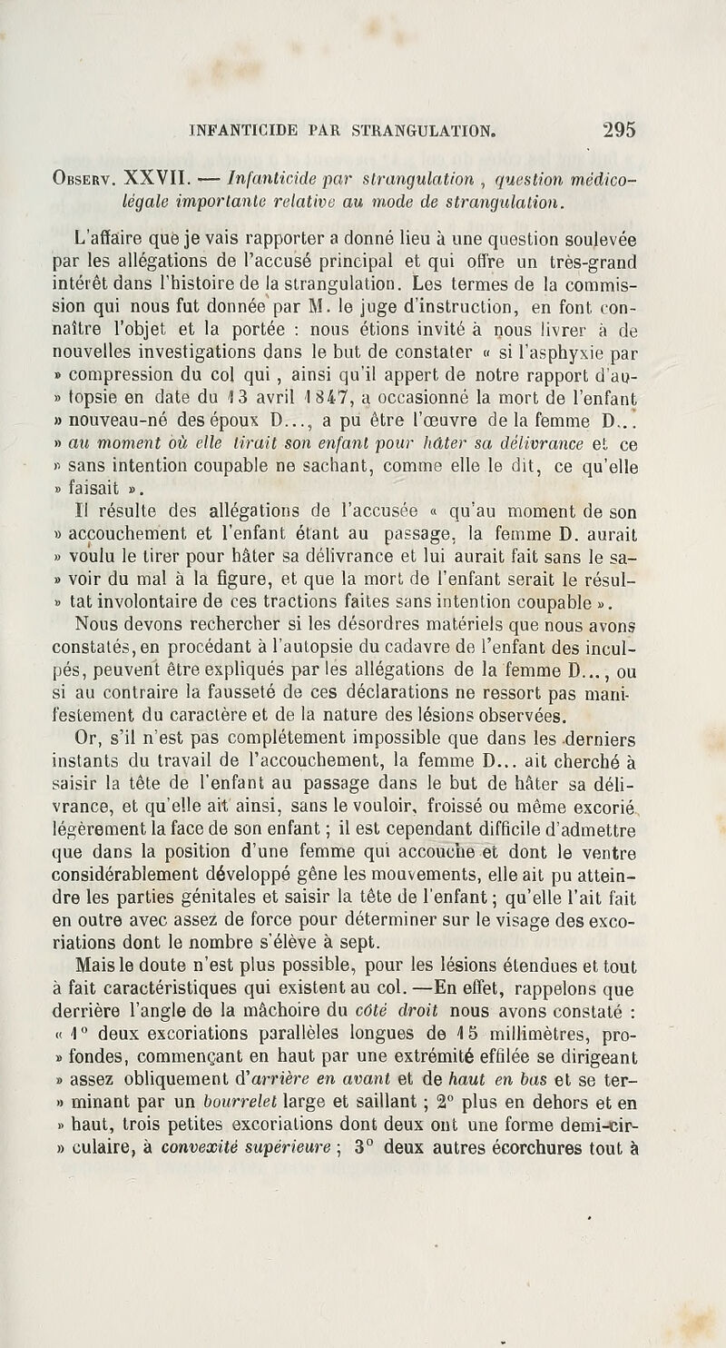 Observ. XXVII. ■— Infanticide par strangulation , question médico- légale importante relative au mode de strangulation. L'affaire que je vais rapporter a donné lieu à une question soulevée par les allégations de l'accusé principal et qui offre un très-grand intérêt dans l'histoire de la strangulation. Les termes de la commis- sion qui nous fut donnée par M. le juge d'instruction, en font con- naître l'objet et la portée : nous étions invité à nous livrer à de nouvelles investigations dans le but de constater « si l'asphyxie par » compression du col qui, ainsi qu'il appert de notre rapport d'ao- » topsie en date du 13 avril <l 847, a occasionné la mort de l'enfant » nouveau-né des époux D..., a pu être l'œuvre de la femme D... » au moment où elle lirait son enfant pour hâter sa délivrance et ce « sans intention coupable ne sachant, comme elle le dit, ce qu'elle » faisait ». Il résulte des allégations de l'accusée « qu'au moment de son » accouchement et l'enfant étant au passage, la femme D. aurait » voulu le tirer pour hâter sa délivrance et lui aurait fait sans le sa- » voir du mal à la figure, et que la mort de l'enfant serait le résul- » tat involontaire de ces tractions faites sans intention coupable ». Nous devons rechercher si les désordres matériels que nous avons constatés, en procédant à l'autopsie du cadavre de l'enfant des incul- pés, peuvent être expliqués par les allégations de la femme D..., ou si au contraire la fausseté de ces déclarations ne ressort pas mani- festement du caractère et de la nature des lésions observées. Or, s'il n'est pas complètement impossible que dans les derniers instants du travail de l'accouchement, la femme D... ait cherché à saisir la tête de l'enfant au passage dans le but de hâter sa déli- vrance, et qu'elle ait ainsi, sans le vouloir, froissé ou même excorié légèrement la face de son enfant ; il est cependant difficile d'admettre que dans la position d'une femme qui accouche et dont le ventre considérablement développé gêne les mouvements, elle ait pu attein- dre les parties génitales et saisir la tête de l'enfant ; qu'elle l'ait fait en outre avec assez de force pour déterminer sur le visage des exco- riations dont le nombre s'élève à sept. Mais le doute n'est plus possible, pour les lésions étendues et tout à fait caractéristiques qui existent au col. —En effet, rappelons que derrière l'angle de la mâchoire du côté droit nous avons constaté : « \ ° deux excoriations parallèles longues de 15 millimètres, pro- » fondes, commençant en haut par une extrémité effilée se dirigeant » assez obliquement d'arrière en avant et de haut en bas et se ter- « minant par un bourrelet large et saillant ; 2° plus en dehors et en » haut, trois petites excoriations dont deux ont une forme demi-cir- » culaire, à convexité supérieure ; 3° deux autres écorchures tout à