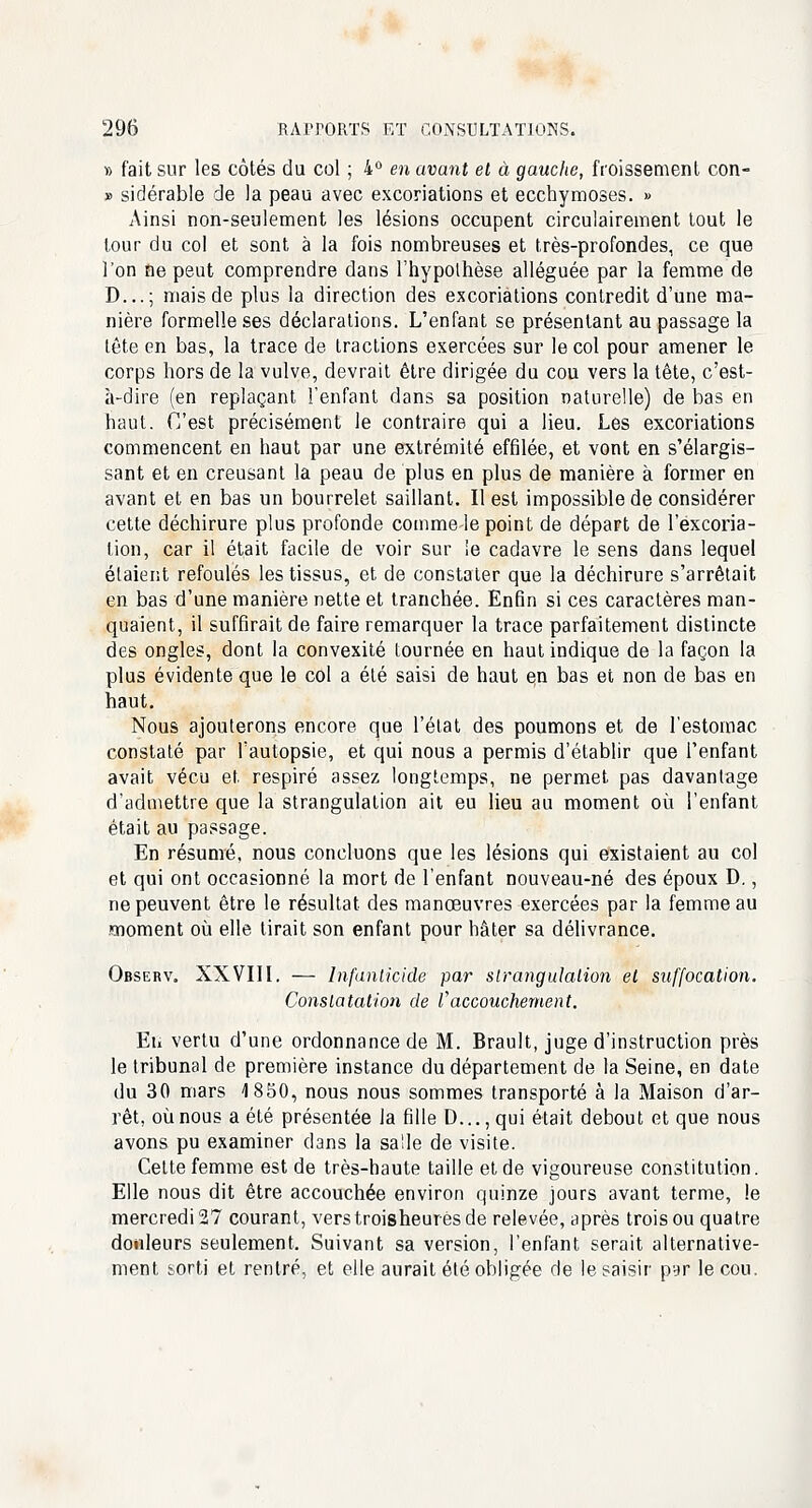 » fait sur les côtés du col ; 4° en avant et à gauche, froissement con- » sidérable de la peau avec excoriations et ecchymoses. » Ainsi non-seulement les lésions occupent circulairement tout le tour du col et sont à la fois nombreuses et très-profondes, ce que l'on ne peut comprendre dans l'hypothèse alléguée par la femme de D...; mais de plus la direction des excoriations contredit d'une ma- nière formelle ses déclarations. L'enfant se présentant au passage la tête en bas, la trace de tractions exercées sur le col pour amener le corps hors de la vulve, devrait être dirigée du cou vers la tête, c'est- à-dire (en replaçant l'enfant dans sa position naturelle) de bas en haut. C'est précisément le contraire qui a lieu. Les excoriations commencent en haut par une extrémité effilée, et vont en s'élargis- sant et en creusant la peau de plus en plus de manière à former en avant et en bas un bourrelet saillant. Il est impossible de considérer cette déchirure plus profonde comme le point de départ de l'excoria- tion, car il était facile de voir sur le cadavre le sens dans lequel étaient refoulés les tissus, et de constater que la déchirure s'arrêtait en bas d'une manière nette et tranchée. Enfin si ces caractères man- quaient, il suffirait de faire remarquer la trace parfaitement distincte des ongles, dont la convexité tournée en haut indique de la façon la plus évidente que le col a été saisi de haut en bas et non de bas en haut. Nous ajouterons encore que l'état des poumons et de l'estomac constaté par l'autopsie, et qui nous a permis d'établir que l'enfant avait vécu et respiré assez longtemps, ne permet pas davantage d'admettre que la strangulation ait eu lieu au moment où l'enfant était au passage. En résumé, nous concluons que les lésions qui existaient au col et qui ont occasionné la mort de l'enfant nouveau-né des époux D., ne peuvent être le résultat des manœuvres exercées par la femme au moment où elle lirait son enfant pour hâter sa délivrance. Observ„ XXVIII. — Infanticide par strangulation et suffocation. Constatation de Vaccouchement. Eu vertu d'une ordonnance de M. Brault, juge d'instruction près le tribunal de première instance du département de la Seine, en date du 30 mars 1850, nous nous sommes transporté à la Maison d'ar- rêt, où nous a été présentée la fille D..., qui était debout et que nous avons pu examiner dans la salle de visite. Cette femme est de très-haute taille et de vigoureuse constitution. Elle nous dit être accouchée environ quinze jours avant terme, le mercredis? courant, verstroisheuresde relevée, après trois ou quatre douleurs seulement. Suivant sa version, l'enfant serait alternative- ment feorti et rentré, et elle aurait été obligée de le saisir pyr le cou.