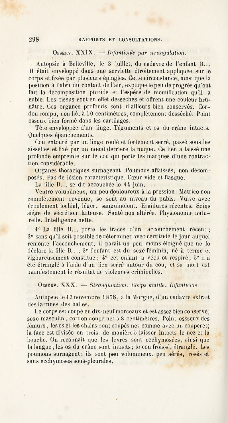 Observ. XXIX. — Infanticide par strangulation. Autopsie à Belleville, le 3 juillet, du cadavre de l'enfant B... Il était enveloppé dans une serviette étroitement appliquée sur le corps et fixée par plusieurs épingles. Cette circonstance, ainsi que la position à l'abri du contact de l'air, explique le peu de progrès qu'ont fait la décomposition putride et l'espèce de momification qu'il a subie. Les tissus sont en effet desséchés et offrent une couleur bru- nâtre. Ces organes profonds sont d'ailleurs bien conservés; Cor- don rompu, non lié, à 10 centimètres, complètement desséché. Point osseux bien formé dans les cartilages. Tête enveloppée d'un linge. Téguments et os du crâne intacts. Quelques épanchements. Cou entouré par un linge roulé et fortement serré, passé sous les aisselles et fixé par un nœud derrière la nuque. Ce lien a laissé une profonde empreinte sur le cou qui porte les marques d'une contrac- tion considérable. Organes thoraciques surnageant. Poumons affaissés, non décom- posés. Pas de lésion caractéristique. Cœur vide et flasque. La fille B... se dit accouchée le 4 4 juin. Ventre volumineux, un peu douloureux à la pression. Matrice non complètement revenue, se sent au niveau du pubis. Vulve avec écoulement lochial, léger, sanguinolent. Eraillures récentes. Seins siège de sécrétion laiteuse. Santé non altérée. Physionomie natu- relle. Intelligence nette. 1° La fille B... porte les traces d'un accouchement récent ; 2° sans qu'il soit possiblededéterminer avec certitude le jour auquel remonte l'accouchement, il paraît un peu moins éloigné que ne le déclare la fille B...; 3° l'enfant est du sexe féminin, né à terme et vigoureusement constitué; 4° cet enfant a vécu et respiré; 5° i! a été étranglé à l'aide d'un lien serré autour du cou, et sa mort est manifestement le résultat de violences criminelles. Observ. XXX. — Strangulation. Corps mutilé. Infanticide. Autopsie le 1 3 novembre 1 858, à la Morgue, d'un cadavre extrait des latrines des halles. Le corps est coupé en dix-neuf morceaux et est assez bien conservé; sexe masculin; cordon coupé net à 8 centimètres. Point ossseux des fémurs; les os et les chairs sont coupés net comme avec un couperet; la face est divisée en trois, de manière à laisser intacts le nez et la bouche. On reconnaît que les lèvres sont ecchymosées, ainsi que la langue; les os du crâne sont intacts; le cou froissé, étranglé. Les poumons surnagent; ils sont peu volumineux, peu aérés, rosés et sans ecchymoses sous-pleurales.