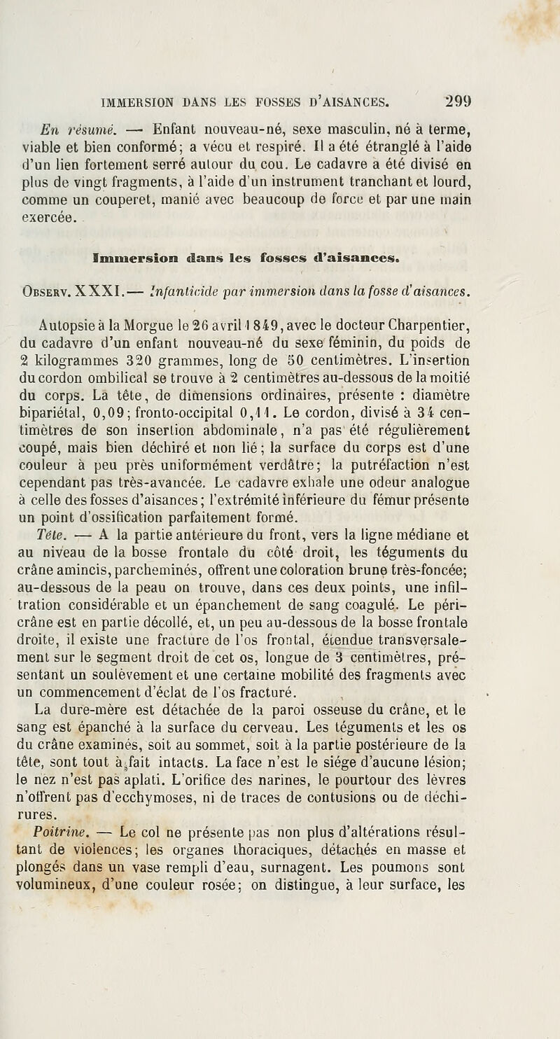 En résumé. — Enfant nouveau-né, sexe masculin, né à terme, viable et bien conformé; a vécu et respiré. Il a été étranglé à l'aide d'un lien fortement serré autour du cou. Le cadavre a été divisé en plus de vingt fragments, à l'aide d'un instrument tranchant et lourd, comme un couperet, manié avec beaucoup de force et par une main exercée. Immersion dans les fosses d'aisances. Observ. XXXI.— Infanticide par immersion dans la fosse d'aisances. Autopsie à la Morgue le 26 avril 1849, avec le docteur Charpentier, du cadavre d'un enfant nouveau-né du sexe féminin, du poids de 2 kilogrammes 320 grammes, long de 50 centimètres. L'insertion du cordon ombilical se trouve à 2 centimètres au-dessous de la moitié du corps. La tête, de dimensions ordinaires, présente : diamètre bipariétal, 0,09; fronto-occipital 0,41. Le cordon, divisé à 34 cen- timètres de son insertion abdominale, n'a pas été régulièrement coupé, mais bien déchiré et non lié ; la surface du corps est d'une couleur à peu près uniformément verdâtre; la putréfaction n'est cependant pas très-avancée. Le cadavre exhale une odeur analogue à celle des fosses d'aisances ; l'extrémité inférieure du fémur présente un point d'ossification parfaitement formé. Tête. ■— A la partie antérieure du front, vers la ligne médiane et au niveau de la bosse frontale du côté droit, les téguments du crâne amincis, parcheminés, offrent une coloration brune très-foncée; au-dessous de la peau on trouve, dans ces deux points, une infil- tration considérable et un épanchement de sang coagulé. Le péri- crâne est en partie décollé, et, un peu au-dessous de la bosse frontale droite, il existe une fracture de l'os frontal, étendue transversale- ment sur le segment droit de cet os, longue de 3 centimètres, pré- sentant un soulèvement et une certaine mobilité des fragments avec un commencement d'éclat de l'os fracturé. La dure-mère est détachée de la paroi osseuse du crâne, et le sang est épanché à la surface du cerveau. Les téguments et les os du crâne examinés, soit au sommet, soit à la partie postérieure de la tète, sont tout à^fait intacts. La face n'est le siège d'aucune lésion; le nez n'est pas aplati. L'orifice des narines, le pourtour des lèvres n'offrent pas d'ecchymoses, ni de traces de contusions ou de déchi- rures. Poitrine. — Le col ne présente pas non plus d'altérations résul- tant de violences; les organes thoraciques, détachés en masse et plongés dans un vase rempli d'eau, surnagent. Les poumons sont volumineux, d'une couleur rosée; on distingue, à leur surface, les