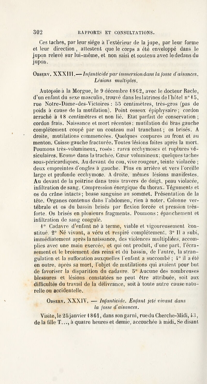 Ces taches, par leur siège à l'extérieur de la jupe, par leur forme et leur direction , attestent que le corps a été enveloppé dans le jupon relevé sur lui-même, et non saisi et soutenu avec le dedans du jupon. Observ. XXXIII.— Infanticide par immersion dans la fosse d'aisances. Lésions multiples. Autopsie à la Morgue, le 9 décembre 1862, avec le docteur Racle, d'un enfant du sexe masculin, trouvé dansleslatrines de l'hôtel n°1S, rue Notre-Dame-des-Victoires : 55 centimètres, très-gros (pas de poids à cause de la mutilation). Point osseux épiphysaire; cordon arraché à \ 8 centimètres et non lié. Etat parfait de conservation ; cordon frais. Naissance et mort récentes; mutilation du bras gauche complètement coupé par un couteau mal tranchant ; os brisés. A droite, mutilations commencées. Quelques coupures au front et au menton. Cuisse gauche fracturée. Toutes lésions faites après la mort. Poumons très-volumineux, rosés ; rares ecchymoses et ruptures vé- siculaires. Ecume dans la trachée. Cœur volumineux; quelques taches sous-péricardiques. Au devant du cou, vive rougeur, teinte violacée ; deux empreintes d'ongles à gauche. Plus en arrière et vers l'oreille large et profonde ecchymose. Adroite, mêmes lésions manifestes. Au devant de la poitrine dans trois travers de doigt, peau violacée, infiltration de sang. Compression énergique du thorax. Téguments et os du crâne intacts; bosse sanguine au sommet. Présentation de la tête. Organes contenus dans l'abdomen, rien à noter. Colonne ver- tébrale et os du bassin brisés par flexion forcée et pression très- forte. Os brisés en plusieurs fragments. Poumons: épanchement et infiltration de sang coagulé. 4° Cadavre d'enfant né à terme, viable et vigoureusement con- stitué. 2° Né vivant, a vécu et respiré complètement. 3° Il a subi, immédiatement après la naissance, des violences multipliées, accom- plies avec une main exercée, et qui ont produit, d'une part, l'écra- sement et le broiement des reins et du bassin, de l'autre, la stran- gulation et la suffocation auxquelles l'enfant a succombé ; 4° il a été en outre, après sa mort, l'objet de mutilations qui avaient pour but de favoriser la disparition du cadavre, 5° Aucune des nombreuses blessures et lésions constatées ne peut être attribuée, soit aux difficultés du travail de la délivrance, soit à toute autre cause natu- relle ou accidentelle. Observ. XXXIV, — Infanticide. Enfant jeté vivant dans la fosse d'aisances. Visite, le 25 janvier 1861, dans son garni, ruedu Cherche-Midi, 43, de la fille T..., à quatre heures et demie, accouchée à midi. Se disant