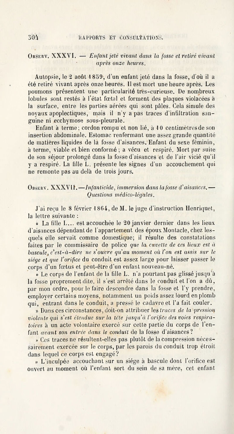 Orserv. XXXVI. — Enfant jeté vivant dans la fosse et retiré Vivant après onze heures. Autopsie, le 2 août 1 859, d'un enfant jeté dans la fosse, d'où il a été retiré vivant après onze heures. Il est mort une heure après. Les poumons présentent une particularité très-curieuse. De nombreux lobules sont restés à l'état fœtal et forment des plaques violacées à la surface, entre les parties aérées qui sont pâles. Cela simule des noyaux apoplectiques, mais il n'y a pas traces d'infiltration san- guine ni ecchymose sous-pleurale. Enfant à terme; cordon rompu et non lié, à <l 0 centimètres de son insertion abdominale. Estomac renfermant une assez grande quantité de matières liquides de la fosse d'aisances. Enfant du sexe féminin, à terme, viable et bien conformé ; a vécu et respiré. Mort par suite de son séjour prolongé dans la fosse d'aisances et de l'air vicié qu'il y a respiré. La fille L. présente les signes d'un accouchement qui ne remonte pas au delà de trois jours. Observ. XXXVII.—Infanticide, immersion dans la fosse d'aisances.— Questions médico-légales. J'ai reçu le 8 février 1 864, de M. le juge d'instruction Henriquet, la lettre suivante : u La fille L... est accouchée le 20 janvier dernier dans les lieux d'aisances dépendant de l'appartement des époux Montacle, chez les- quels elle servait comme domestique; il résulte des constatations faites par le commissaire de police que la. cuvette de ces lieux est à bascule, c'est-à-dire ne s'ouvre qu'au moment où l'on est assis sur le siège et que l'orifice du conduit est assez large pour laisser passer le corps d'un fœtus et peut-être d'un enfant nouveau-né. » Le corps de l'enfant de la fille L. n'a pourtant pas glissé jusqu'à la fosse proprement dite, il s'est arrêté dans le conduit et l'on a dû, par mon ordre, pour le faire descendre dans la fosse et l'y prendre, employer certains moyens, notamment un poids assez lourd en plomb qui, entrant dans le conduit, a pressé le cadavre et l'a fait couler. » Dans ces circonstances, doit-on attribuer les traces de la pression violente qui s'est étendue sur la tête jusqu'à l'orifice des voies respira- toires à un acte volontaire exercé sur cette partie du corps de l'en- fant avant son entrée dans le conduit de la fosse d'aisances? » Ces traces ne résultent-elles pas plutôt de la compression néces- sairement exercée sur le corps, par les parois du conduit trop étroit dans lequel ce corps est engagé? » L'inculpée accouchant sur un siège à bascule dont l'orifice est ouvert au moment où l'enfant sort du sein de sa mère, cet enfant