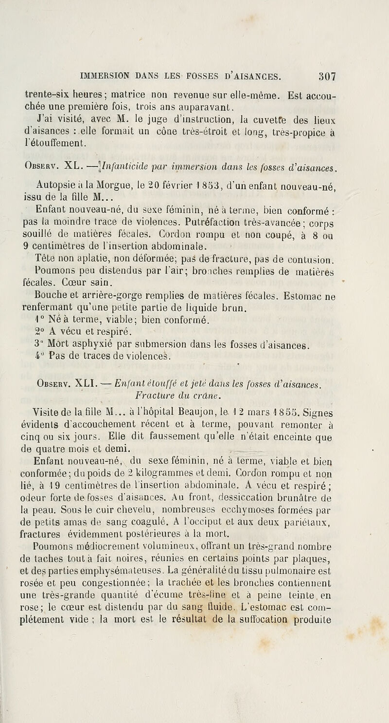 trente-six heures ; matrice non revenue sur elle-même. Est accou- chée une première fois, trois ans auparavant. J'ai visité, avec M. le juge d'instruction, la cuvette des lieux d'aisances : elle formait un cône très-étroit et long, très-propice à l'étouffement. Observ. XL. ■—\lnfanticide par immersion dans les fosses d'aisances. Autopsie à la Morgue, le 20 février 1 853, d'un enfant nouveau-né, issu de la fille M... Enfant nouveau-né, du sexe féminin, né à terme, bien conformé : pas la moindre trace de violences. Putréfaction très-avancée; corps souillé de matières fécales. Gordon rompu et non coupé, à 8 ou 9 centimètres de l'insertion abdominale. Tête non aplatie, non déformée; pas de fracture, pas de contusion. Poumons peu distendus par l'air; bronches remplies de matières fécales. Cœur sain. Bouche et arrière-gorge remplies de matières fécales. Estomac ne renfermant qu'une petite partie de liquide brun. 1° Né à terme, viable; bien conformé. 2° A vécu et respiré. 3° Mort asphyxié par submersion dans les fosses d'aisances. 4° Pas de traces de violences. Observ. XLI. — Enfant étouffé et jeté dans les fosses d'aisances. Fracture du crâne. Visite de la fille M... à l'hôpital Beaujon,le 12 mars 1855. Signes évidents d'accouchement récent et à terme, pouvant remonter à cinq ou six jours. Elle dit faussement qu'elle n'était enceinte que de quatre mois et demi. Enfant nouveau-né, du sexe féminin, né à terme, viable et bien conformée ; du poids de 2 kilogrammes et demi. Cordon rompu et non lié, à 19 centimètres de l'insertion abdominale. A vécu et respiré; odeur forte de fosses d'aisances. Au front, dessiccation brunâtre de la peau. Sous le cuir chevelu, nombreuses ecchymoses formées par de petits amas de sang coagulé. A l'occiput et. aux deux pariétaux, fractures évidemment postérieures à la mort. Poumons médiocrement volumineux, offrant un très-grand nombre de taches tout à fait noires, réunies en certains points par plaques, et des parties emphysémateuses. La généralité du tissu pulmonaire est rosée et peu congestionnée; la trachée et les bronches contiennent une très-grande quantité d'écume très-fine et à peine teinte, en rose; le cœur est distendu par du sang fluide. L'estomac est com- plètement vide ; la mort est le résultat de la suffocation produite