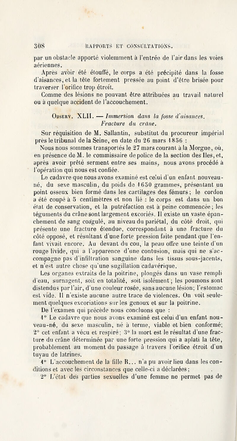 par un obstacle apporté violemment à l'entrée de l'air dans les voies aériennes. Après avoir été étouffé, le corps a été précipité dans la fosse d'aisances, et la tête fortement pressée au point d'être brisée pour traverser l'orifice trop étroit. Comme des lésions ne pouvant être attribuées au travail naturel ou à quelque accident, de l'accouchement. Observ. XLII. — Immersion dans la fosse d'aisances. Fracture du crâne. Sur réquisition de M. Sallantin, substitut du procureur impérial près le tribunal de la Seine, en date du 26 mars 1856 : Nous nous sommes transportés le 27 mars courant à la Morgue, où, en présence de M. le commissaire de police de la section des Iles, et, après avoir prêté serment entre ses mains., nous avons procédé à l'opération qui nous est confiée. Le cadavre que nous avons examiné est celui d'un enfant nouveau- né, du sexe masculin, du poids de 1650 grammes, présentant un point osseux bien formé dans les cartilages des fémurs ; le cordon a été coupé à 5 centimètres et non lié : le corps est dans un bon état de conservation, et la putréfaction est à peine commencée; les téguments du crâne sont largement excoriés. Il existe un vaste épan- chement de sang coagulé, au niveau du pariétal, du côté droit, qui présente une fracture étendue, correspondant à une fracture du côté opposé, et résultant d'une forte pression faite pendant que l'en- fant vivait encore. Au devant du cou, la peau offre une teinte d'un rouge livide, qui a l'apparence d'une contusion, mais qui ne s'ac- compagne pas d'infiltration sanguine dans les tissus sous-jacents, et n'est autre chose qu'une sugillation cadavérique. Les organes extraits de la poitrine, plongés dans un vase rempli d'eau, surnagent, soit en totalité, soit isolément; les poumons sont distendus par l'air, d'une couleur rosée, sans aucune lésion; l'estomac est vide. Il n'existe aucune autre trace de violences. On voit seule- ment quelques excoriations sur les genoux et sur la poitrine. De l'examen qui précède nous concluons que : 1° Le cadavre que nous avons examiné est celui d'un enfant nou- veau-né, du sexe masculin, né à terme, viable et bien conformé; 2° cet enfant a vécu et respiré; 3° la mort est le résultat d'une frac- ture du crâne déterminée par une forte pression qui a aplati la tête, probablement au moment du passage à travers l'orifice étroit d'un tuyau de latrines. 4° L'accouchement de la fille R... n'a pu avoir lieu dans les con- ditions et avec les circonstances que celle-ci a déclarées ; 2° L'état des parties sexuelles d'une femme ne permet pas de