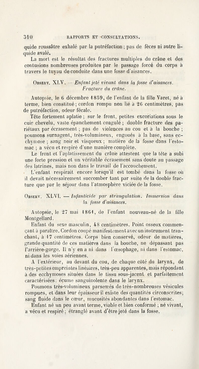 quide roussâtre exhalé par la putréfaction ; pas de fèces ni autre li- quide avalé. La mort est le résultat des fractures multiples du crâne et des contusions nombreuses produites par le passage forcé du corps à travers le tuyau de conduite dans une fosse d'aisances. Observ. XLV. —Enfant jeté vivant dans la fosse cVaisances. Fracture du crâne. Autopsie, le 6 décembre 1 859, de l'enfant de la fille Varet, né à terme, bien constitué; cordon rompu non lié à 26 centimètres, pas de putréfaction, odeur fécale. Tête fortement aplatie ; sur le front, petites excoriations sous le cuir chevelu, vaste épanchement coagulé; double fracture des pa- riétaux par écrasement ; pas de violences au cou et à la boucbe ; poumons surnagent, très-volumineux, engoués à la base, sans ec- chymose ; sang noir et visqueux ; matière de la fosse dans l'esto- mac ; a vécu et respiré d'une manière complète. Le front et l'aplatissement du crâné attestent que la tête a subi une forte pression et un véritable écrasement sans doute au passage des latrines, mais non dans le travail de l'accouchement. L'enfant respirait encore lorsqu'il est tombé dans la fosse où il devait nécessairement succomber tant par suite de la double frac- ture que par le séjour dans l'atmosphère viciée de la fosse. Observ. XLVI. — Infanticide par strangulation. Immersion dans la fosse d'aisances. Autopsie, le 27 mai 1864, de l'enfant nouveau-né de la fille Montgellard. Enfant du sexe masculin, 48 centimètres. Point osseux commen- çant à paraître. Cordon coupé manifestement avec un instrument tran- chant, à M centimètres. Corps bien conservé, odeur de matières, grande quantité de ces matières dans la bouche, ne dépassant pas l'arrière-gorge. Il n'y en a ni dans l'œsophage, ni dans l'estomac, ni dans les voies aériennes. A l'extérieur, au devant du cou, de chaque côté du larynx, de très-petites empreintes linéaires, très-peu apparentes, mais répondant à des ecchymoses situées dans le tissu sous-jacent et parfaitement caractérisées; écume sanguinolente dans le larynx. Poumons très-volumineux parsemés de très-nombreuses vésicules rompues, et dans leur épaisseuril existe des quantités circonscrites; sang fluide dans le cœur, mucosités abondantes dans l'estomac. Enfant né un peu avant terme, viable et bien conformé ; né vivant, a vécu et respiré ; étranglé avant d'être jeté dans la fosse.