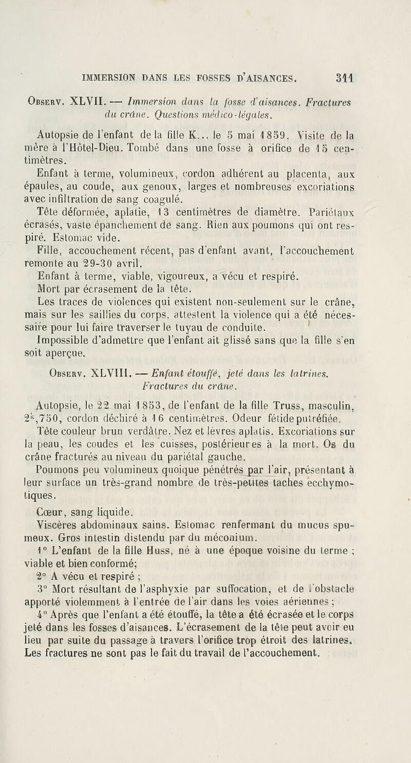 Observ. XLVII. — Immersion dans la fosse d'aisances. Fractures du crâne. Questions médico-légales. Autopsie de l'enfant delà fille K... le 5 mai 1859. Visite de la mère à l'Hôtel-Dieu. Tombé dans une fosse à orifice de 15 cen- timètres. Enfant à terme, volumineux, cordon adhérent au placenta, aux épaules, au coude, aux genoux, larges et nombreuses excoriations avec infiltration de sang coagulé. Tête déformée, aplatie, 13 centimètres de diamètre. Pariétaux écrasés, vaste épancheraient de sang. Rien aux poumons qui ont res- piré. Estomac vide. Fille, accouchement récent, pas d'enfant avant, l'accouchement remonte au 29-30 avril. Enfant à terme, viable, vigoureux, a vécu et respiré. Mort par écrasement de la tête. Les traces de violences qui existent non-seulement sur le crâne, mais sur les saillies du corps, attestent la violence qui a été néces- saire pour lui faire traverser le tuyau de conduite. Impossible d'admettre que l'enfant ait glissé sans que la fille s'en soit aperçue. Observ. XLVIII. —Enfant étouffé, jeté dans les latrines. Fractures du crâne. Autopsie, le 22 mai 1 853, de l'enfant de la fille Truss, masculin, 2k,750, cordon déchiré à 16 centimètres. Odeur fétide putréfiée. Tête couleur brun verdâtre. Nez et lèvres aplatis. Excoriations sur la peau, les coudés et les cuisses, postérieures à la mort. Os du crâne fracturés au niveau du pariétal gauche. Poumons peu volumineux quoique pénétrés par l'air, présentant à leur surface un très-grand nombre de très-petites taches ecchymo- tiques. Cœur, sang liquide. Viscères abdominaux sains. Estomac renfermant du mucus spu- meux. Gros intestin distendu par du méconium. 1° L'enfant de la fille Huss, né à une époque voisine du terme ; viable et bien conformé; 2° A vécu et respiré ; 3° Mort résultant de l'asphyxie par suffocation, et de l'obstacle apporté violemment à l'entrée de l'air dans les voies aériennes ; 4° Après que l'enfant a été étouffé, la tête a été écrasée et le corps jeté dans les fosses d'aisances. L'écrasement de la tête peut avoir eu lieu par suite du passage à travers l'orifice trop étroit des latrines. Les fractures ne sont pas le fait du travail de l'accouchement.