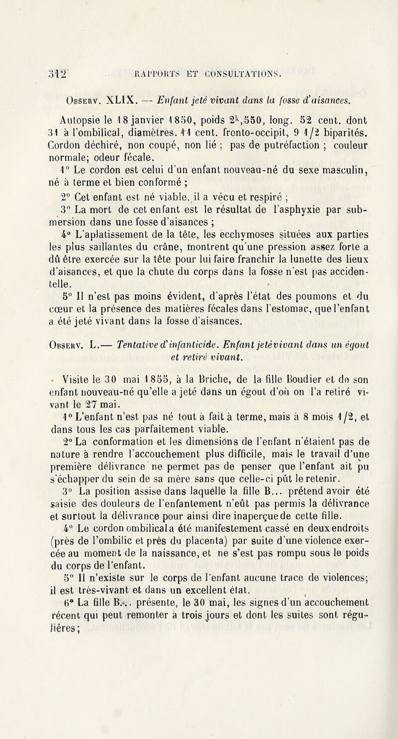 Observ. XLIX. — Enfant jeté vivant dans la fosse d'aisances. Autopsie le 18 janvier 1850, poids 2k,550, long. 52 cent, dont 31 à l'ombilical, diamètres. 41 cent, fronto-occipit, 9 1/2 biparités. Cordon déchiré, non coupé, non lié ; pas de putréfaction ; couleur normale; odeur fécale. 1° Le cordon est celui d'un enfant nouveau-né du sexe masculin, né à terme et bien conformé ; 2° Cet enfant est né viable, il a vécu et respiré ; 3 La mort de cet enfant est le résultat de l'asphyxie par sub- mersion dans une fosse d'aisances ; 4° L'aplatissement de la tête, les ecchymoses situées aux parties les plus saillantes du crâne, montrent qu'une pression assez forte a dû être exercée sur la tête pour lui faire franchir la lunette des lieux d'aisances, et que la chute du corps dans la fosse n'est pas acciden- telle. 5° 11 n'est pas moins évident, d'après l'état des poumons et du cœur et la présence des matières fécales dans l'estomac, quel'enfant a été jeté vivant dans la fosse d'aisances. Observ. L.— Tentative <finfanticide. Enfant je té vivant dans un égout et retiré vivant. ■ Visite le 30 mai 1855, à la Briche, de la fille Boudier et do son enfant nouveau-né qu'elle a jeté dans un égout d'où on l'a retiré vi- vant le 27 mai. 1° L'enfant n'est pas né tout à fait à terme, mais à 8 mois 1/2, et dans tous les cas parfaitement viable. 2° La conformation et les dimensions de l'enfant n'étaient pas de nature à rendre l'accouchement plus difficile, mais le travail d'une première délivrance ne permet pas de penser que l'enfant ait pu s'échapper du sein de sa mère sans que celle-ci pût le retenir. 3° La position assise dans laquelle la fille B... prétend avoir été saisie des douleurs de l'enfantement n'eût pas permis la délivrance et surtout la délivrance pour ainsi dire inaperçue de cette fille. 4° Le cordon ombilical a été manifestement cassé en deux endroits (près de l'ombilic et près du placenta) par suite d'une violence exer- cée au moment de la naissance, et ne s'est pas rompu sous le poids du corps de l'enfant. 5° Il n'existe sur le corps de l'enfant aucune trace de violences; il est très-vivant et dans un excellent état. 6° La fille B.-.. présente, le 30 mai, les signes d'un accouchement récent qui peut remonter à trois jours et dont les suites sont régu- lières;