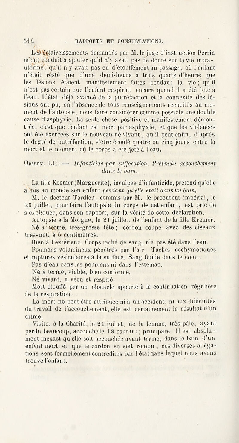 Lé&édaircissements demandés par M. le juge d'instruction Perrin m'ont conduit à ajouter qu'il n'y avait pas de doute sur la vie intra- utérine: qu'il n'y avait pas eu d'étouffement au passage, où l'enfant n'était resté que d'une demi-heure à trois quarts d'heure; que les lésions étaient manifestement faites pendant la vie; qu'il n'est pas certain que l'enfant respirait encore quand il a été jeté à l'eau. L'état déjà avancé de la putréfaction et la connexité des lé- sions ont pu, en l'absence de tous renseignements recueillis au mo- ment de l'autopsie, nous faire considérer comme possible une double cause d'asphyxie. La seule chose positive et manifestement démon- trée, c'est que l'enfant est mort par asphyxie, et que les violences ont été exercées sur le nouveau-né vivant ; qu'il peut enfin, d'après le degré de putréfaction, s'être écoulé quatre ou cinq jours entre la mort et le moment où le corps a été jeté à l'eau. Observ. LU.— Infanticide par suffocation. Prétendu accouchement dans le bain. La fille Kremer (Marguerite), inculpée d'infanticide,prétend qu elle a mis au monde son enfant pendant qu'elle était dans un bain. M. le docteur Tardieu, commis par M. le procureur impérial, le 20 juillet, pour faire l'autopsie du corps de cet enfant, est prié de s'expliquer, dans son rapport, sur la vérité de cette déclaration. Autopsie à la Morgue, le 21 juillet, de l'enfant de la fille Kremer. Né à terme, très-grosse tête; cordon coupé avec des ciseaux très-net, à 6 centimètres. Rien à l'extérieur. Corps taché de sang, n'a pas été dans l'eau. Poumons volumineux pénétrés par l'air. Taches ecchyrnotiques et ruptures vésiculaires à la surface. Sang fluide dans le cœur. Pas d'eau dans les poumons ni dans l'estomac. Né à terme, viable, bien conformé. Né vivant, a vécu et respiré. Mort étouffé par un obstacle apporté à la continuation régulière de la respiration. La mort ne peut être attribuée ni à un accident, ni aux difficultés du travail de l'accouchement, elle est certainement le résultat d'un crime. Visite, à la Charité, le 24 juillet, de la femme, très-pâle, ayant perdu beaucoup, accouché le 18 courant; primipare. Il est absolu- ment inexact qu'elle soit accouchée avant terme, dans le bain, d'un enfant mort, et que le cordon se soit rompu , ces diverses alléga- tions sont formellement contredites par l'état dans lequel nous avons trouvé l'enfant.