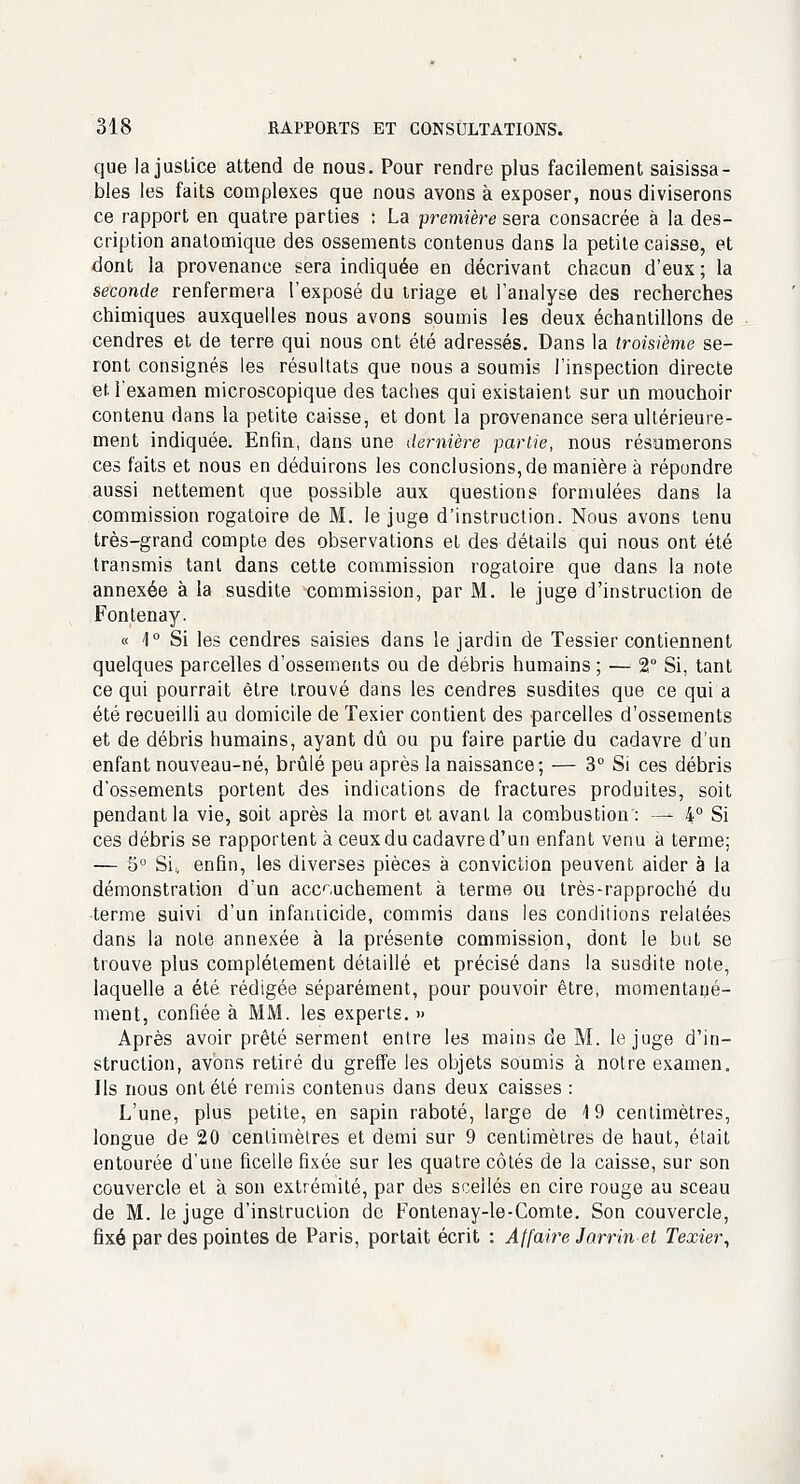 que la justice attend de nous. Pour rendre plus facilement saisissa- bles les faits complexes que nous avons à exposer, nous diviserons ce rapport en quatre parties : La première sera consacrée à la des- cription anatomique des ossements contenus dans la petite caisse, et dont la provenance sera indiquée en décrivant chacun d'eux ; la seconde renfermera l'exposé du triage et l'analyse des recherches chimiques auxquelles nous avons soumis les deux échantillons de cendres et de terre qui nous ont été adressés. Dans la troisième se- ront consignés les résultats que nous a soumis l'inspection directe et l'examen microscopique des taches qui existaient sur un mouchoir contenu dans la petite caisse, et dont la provenance sera ultérieure- ment indiquée. Enfin, dans une dernière partie, nous résumerons ces faits et nous en déduirons les conclusions, de manière à répondre aussi nettement que possible aux questions formulées dans la commission rogatoire de M. le juge d'instruction. Nous avons tenu très-grand compte des observations et des détails qui nous ont été transmis tant dans cette commission rogatoire que dans la note annexée à la susdite commission, par M. le juge d'instruction de Fontenay. « 4° Si les cendres saisies dans le jardin de Tessier contiennent quelques parcelles d'ossements ou de débris humains ; — 2° Si, tant ce qui pourrait être trouvé dans les cendres susdites que ce qui a été recueilli au domicile de Texier contient des parcelles d'ossements et de débris humains, ayant dû ou pu faire partie du cadavre d'un enfant nouveau-né, brûlé peu après la naissance; — 3° Si ces débris d'ossements portent des indications de fractures produites, soit pendant la vie, soit après la mort et avant la combustion : — 4° Si ces débris se rapportent à ceux du cadavre d'un enfant venu à terme; — 5° Si, enfin, les diverses pièces à conviction peuvent aider à la démonstration d'un accouchement à terme ou très-rapproché du terme suivi d'un infanticide, commis dans les conditions relatées dans la note annexée à la présente commission, dont le but se trouve plus complètement détaillé et précisé dans la susdite note, laquelle a été rédigée séparément, pour pouvoir être, momentané- ment, confiée à MM. les experts. » Après avoir prêté serment entre les mains de M. le juge d'in- struction, avons retiré du greffe les objets soumis à notre examen. Ils nous ont été remis contenus dans deux caisses : L'une, plus petite, en sapin raboté, large de 19 centimètres, longue de 20 centimètres et demi sur 9 centimètres de haut, était entourée d'une ficelle fixée sur les quatre côtés de la caisse, sur son couvercle et à son extrémité, par des scellés en cire rouge au sceau de M. le juge d'instruction de Fontenay-le-Comte. Son couvercle, fixé par des pointes de Paris, portait écrit : Affaire Jarrin et Texier,