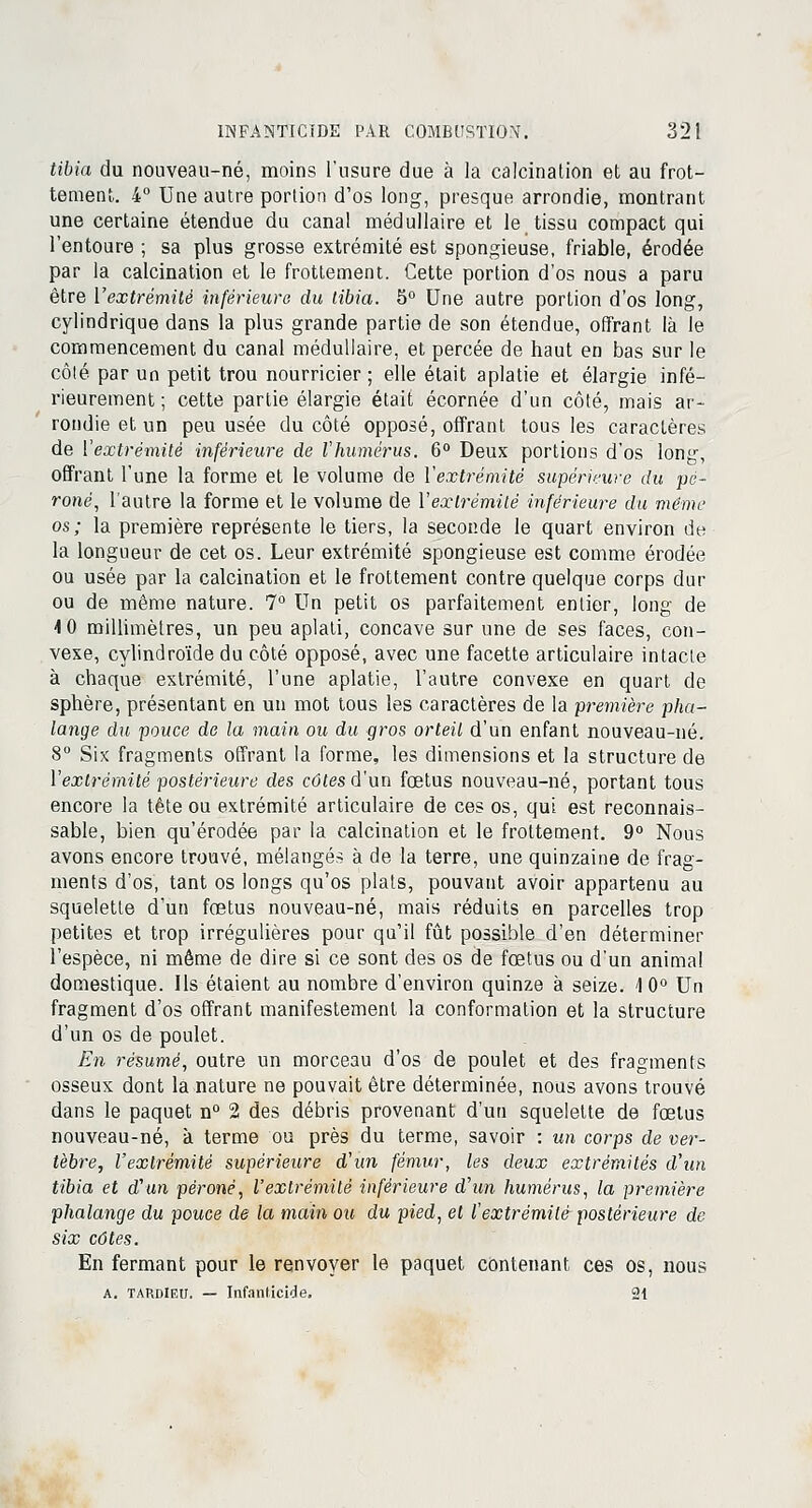 tibia du nouveau-né, moins l'usure due à la calcination et au frot- tement. 4° Une autre portion d'os long, presque arrondie, montrant une certaine étendue du canal médullaire et le tissu compact qui l'entoure ; sa plus grosse extrémité est spongieuse, friable, érodée par la calcination et le frottement. Cette portion d'os nous a paru être l'extrémité inférieure du tibia. 5° Une autre portion d'os long, cylindrique dans la plus grande partie de son étendue, offrant là le commencement du canal médullaire, et percée de haut en bas sur le côlé par un petit trou nourricier ; elle était aplatie et élargie infé- rieurement ; cette partie élargie était écornée d'un côté, mais ar- rondie et un peu usée du côté opposé, offrant tous les caractères de l'extrémité inférieure de l'humérus. 6° Deux portions d'os long, offrant l'une la forme et le volume de l'extrémité supérieure du pé- roné, l'autre la forme et le volume de l'extrémité inférieure du même os; la première représente le tiers, la seconde le quart environ de la longueur de cet os. Leur extrémité spongieuse est comme érodée ou usée par la calcination et le frottement contre quelque corps dur ou de même nature. 7° Un petit os parfaitement entier, long de 4 0 millimètres, un peu aplati, concave sur une de ses faces, con- vexe, cylindroïde du côté opposé, avec une facette articulaire intacte à chaque extrémité, l'une aplatie, l'autre convexe en quart de sphère, présentant en un mot tous les caractères de la première pha- lange du pouce de la main ou du gros orteil d'un enfant nouveau-né. 8° Six fragments offrant la forme, les dimensions et la structure de l'extrémité postérieure des côtes d'un fœtus nouveau-né, portant tous encore la tête ou extrémité articulaire de ces os, qui est reconnais- sable, bien qu'érodée par la calcination et le frottement. 9° Nous avons encore trouvé, mélangés à de la terre, une quinzaine de frag- ments d'os, tant os longs qu'os plats, pouvant avoir appartenu au squelette d'un fœtus nouveau-né, mais réduits en parcelles trop petites et trop irrégulières pour qu'il fût possible d'en déterminer l'espèce, ni même de dire si ce sont des os de fœtus ou d'un animal domestique. Ils étaient au nombre d'environ quinze à seize. 1 0° Un fragment d'os offrant manifestement la conformation et la structure d'un os de poulet. En résumé, outre un morceau d'os de poulet et des fragments osseux dont la nature ne pouvait être déterminée, nous avons trouvé dans le paquet n° 2 des débris provenant d'un squelette de fœtus nouveau-né, à terme ou près du terme, savoir : un corps de ver- tèbre, l'extrémité supérieure d'un fémur, les deux extrémités d'un tibia et d'un péroné, l'extrémité inférieure d'un humérus, la première phalange du pouce de la main ou du pied, et l'extrémilé postérieure de six côtes. En fermant pour le renvoyer le paquet contenant ces os, nous a. TARDlEtr. — Infanticide. 21