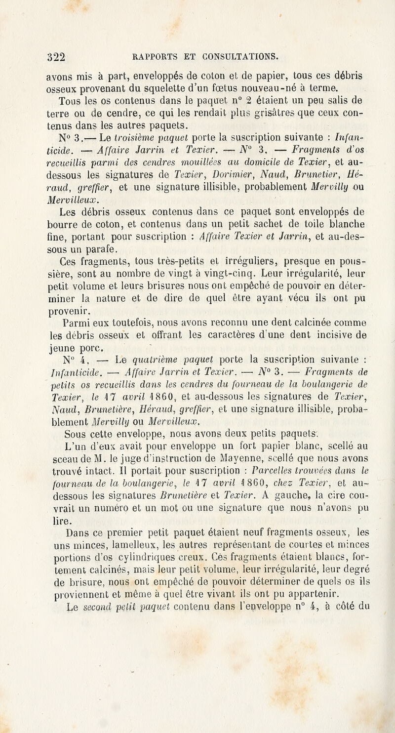 avons mis à part, enveloppés de coton et de papier, tous ces débris osseux provenant du squelette d'un fœtus nouveau-né à terme. Tous les os contenus dans le paquet n° 2 étaient un peu salis de terre ou de cendre, ce qui les rendait plus grisâtres que ceux con- tenus dans les autres paquets. N° 3.— Le troisième paquet porte la suscription suivante : Infan- ticide. — Affaire Jarrin et Texier. — iV° 3. — Fragments d'os recueillis parmi des cendres mouillées au domicile de Texier, et au- dessous les signatures de Texier, Dorimier, Naud, Brunetier, Hé- raud, greffier, et une signature illisible, probablement Mervilly ou Mervilleux. Les débris osseux contenus dans ce paquet sont enveloppés de bourre de coton, et contenus dans un petit sachet de toile blanche fine, portant pour suscription : Affaire Texier et Jarrin, et au-des- sous un parafe. Ces fragments, tous très-petits et irréguliers, presque en pous- sière, sont au nombre de vingt à vingt-cinq. Leur irrégularité, leur petit volume et leurs brisures nous ont empêché de pouvoir en déter- miner la nature et de dire de quel être ayant vécu ils ont pu provenir. Parmi eux toutefois, nous avons reconnu une dent calcinée comme les débris osseux et offrant les caractères d'une dent incisive de jeune porc. N° 4. — Le quatrième paquet porte la suscription suivante : Infanticide. —■ Affaire Jarrin et Texier. —■ N° 3. — Fragments de petits os recueillis dans les cendres du fourneau de la boulangerie de Texier, le M avril 1860, et au-dessous les signatures de Texier, Naud, Brunelière, Héraud, greffier, et une signature illisible, proba- blement Mervilhj ou Mervilleux. Sous cette enveloppe, nous avons deux petits paquets. L'un d'eux avait pour enveloppe un fort papier blanc, scellé au sceau de M. le juge d'instruction de Mayenne, scellé que nous avons trouvé intact. Il portait pour suscription : Parcelles trouvées dans le fourneau de la boulangerie, le 17 avril 4 860, chez Texier, et au- dessous les signatures Brunelière et Texier. A gauche, la cire cou- vrait un numéro et un mot ou une signature que nous n'avons pu lire. Dans ce premier petit paquet étaient neuf fragments osseux, les uns minces, lamelleux, les autres représentant de courtes et minces portions d'os cylindriques creux. Ces fragments étaient blancs, for- tement calcinés, mais leur petit volume, leur irrégularité, leur degré de brisure, nous ont empêché de pouvoir déterminer de quels os ils proviennent et même à quel être vivant ils ont pu appartenir. Le second petit paquet contenu dans l'enveloppe n° 4, à côté du