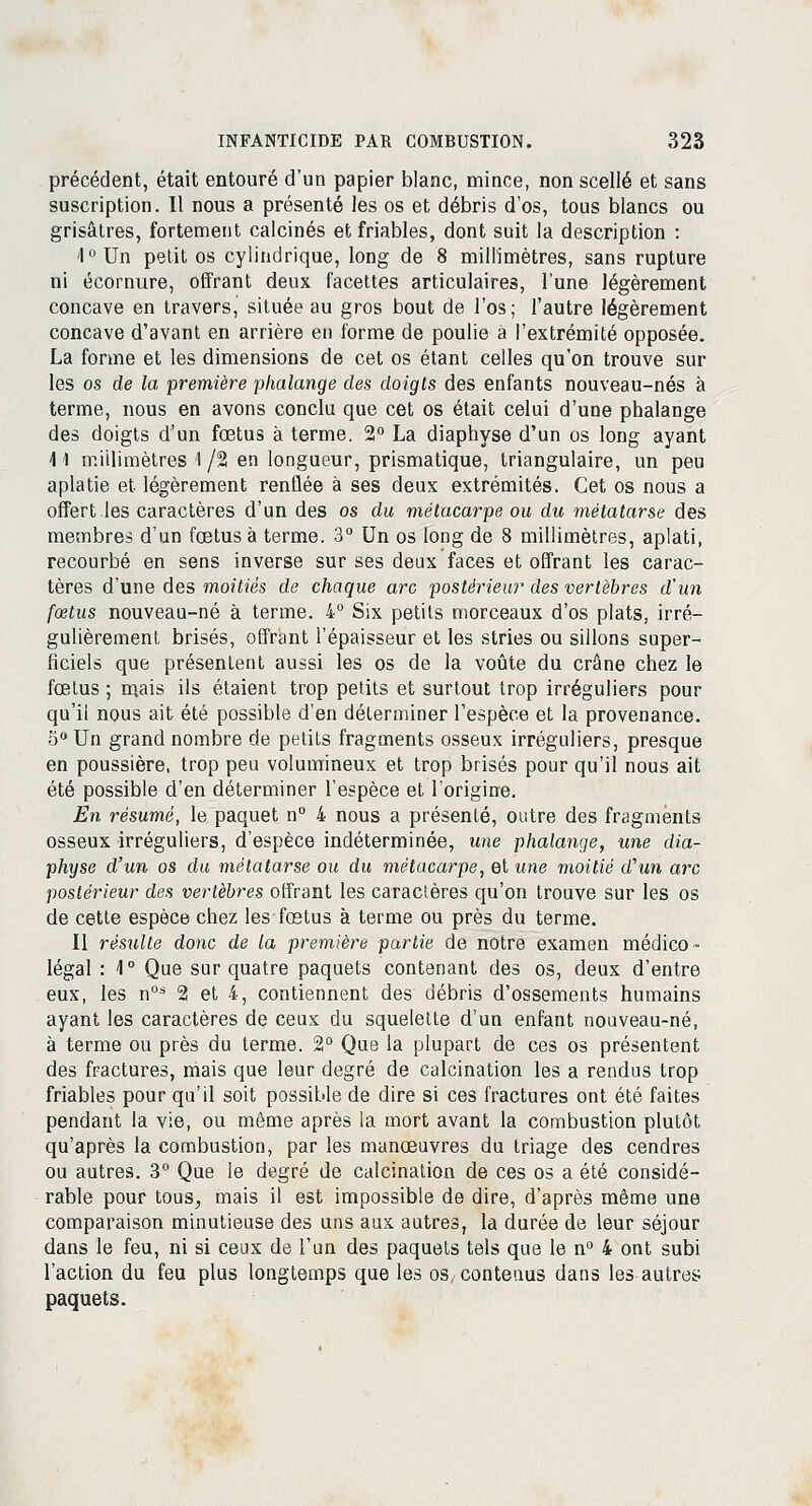 précédent, était entouré d'un papier blanc, mince, non scellé et sans suscription. Il nous a présenté les os et débris d'os, tous blancs ou grisâtres, fortement calcinés et friables, dont suit la description : 4° Un petit os cylindrique, long de 8 millimètres, sans rupture ni écornure, offrant deux facettes articulaires, l'une légèrement concave en travers, située au gros bout de l'os; l'autre légèrement concave d'avant en arrière en forme de poulie à l'extrémité opposée. La forme et les dimensions de cet os étant celles qu'on trouve sur les os de la première phalange des doigts des enfants nouveau-nés à terme, nous en avons conclu que cet os était celui d'une phalange des doigts d'un foetus à terme. 2° La diaphyse d'un os long ayant 41 millimètres 1/2 en longueur, prismatique, triangulaire, un peu aplatie et légèrement renflée à ses deux extrémités. Cet os nous a offert les caractères d'un des os du métacarpe ou du métatarse des membres d'un fœtus à terme. 3° Un os long de 8 millimètres, aplati, recourbé en sens inverse sur ses deux faces et offrant les carac- tères d'une des moitiés de chaque arc postêrieiM* des vertèbres d'un fœtus nouveau-né à terme. 4° Six petits morceaux d'os plats, irré- gulièrement brisés, offrant l'épaisseur et les stries ou sillons super- ficiels que présentent aussi les os de la voûte du crâne chez le fœtus ; mais ils étaient trop petits et surtout trop irréguliers pour qu'il nous ait été possible d'en déterminer l'espèce et la provenance. 5° Un grand nombre de petits fragments osseux irréguliers, presque en poussière, trop peu volumineux et trop brisés pour qu'il nous ait été possible d'en déterminer l'espèce et l'origine. En résumé, le paquet n° 4 nous a présenté, outre des fragments osseux irréguliers, d'espèce indéterminée, une phalange, une dia- physe d'un os du métatarse ou du métacarpe, et une moitié d'un arc postérieur des vertèbres offrant les caractères qu'on trouve sur les os de cette espèce chez les fœtus à terme ou près du terme. Il résulte donc de la première partie de notre examen médico- légal : 1° Que sur quatre paquets contenant des os, deux d'entre eux, les n0s 2 et 4, contiennent des débris d'ossements humains ayant les caractères de ceux du squelette d'un enfant nouveau-né, à terme ou près du terme. 2° Que la plupart de ces os présentent des fractures, mais que leur degré de calcination les a rendus trop friables pour qu'il soit possible de dire si ces fractures ont été faites pendant la vie, ou même après la mort avant la combustion plutôt qu'après la combustion, par les manœuvres du triage des cendres ou autres. 3° Que le degré de calcination de ces os a été considé- rable pour tous, mais il est impossible de dire, d'après même une comparaison minutieuse des uns aux autres, la durée de leur séjour dans le feu, ni si ceux de l'un des paquets tels que le n° 4 ont subi l'action du feu plus longtemps que les os, contenus dans les autres paquets.