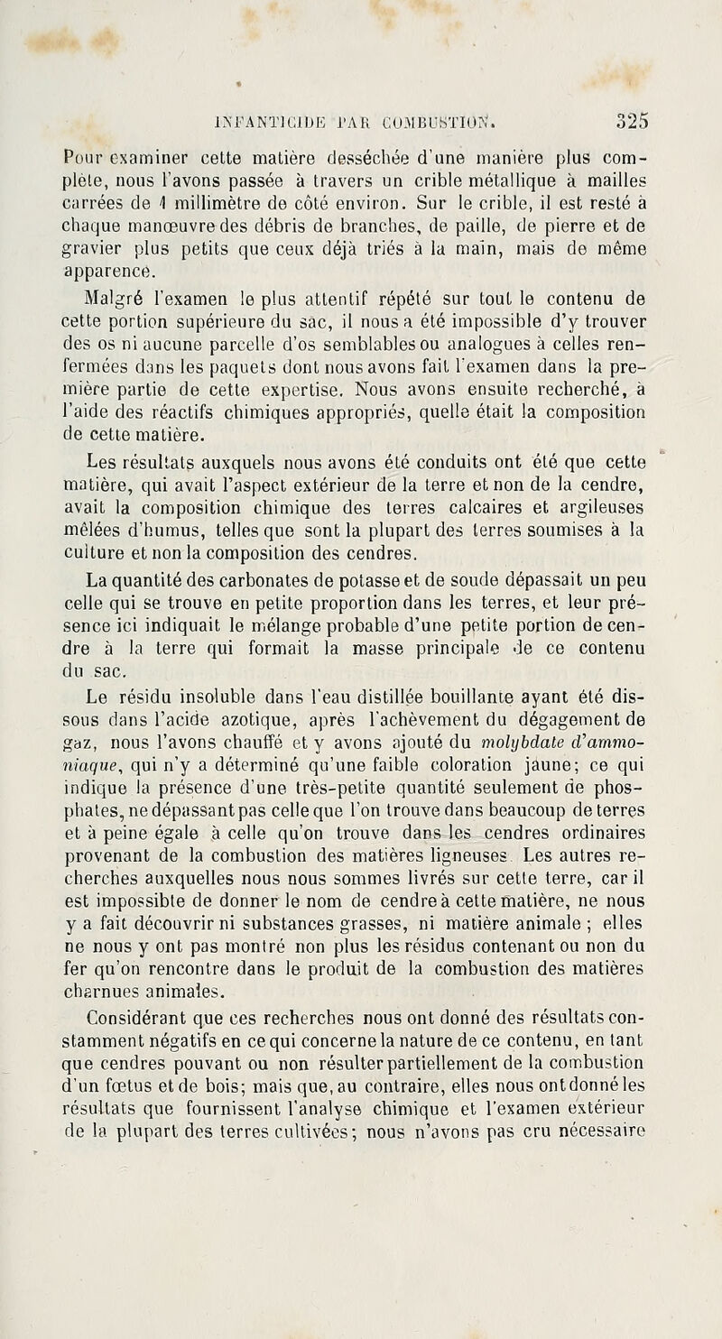 Pour examiner cette matière desséchée d'une manière plus com- plète, nous l'avons passée à travers un crible métallique à mailles carrées de \ millimètre de côté environ. Sur le crible, il est resté à chaque manœuvre des débris de branches, de paille, de pierre et de gravier plus petits que ceux déjà triés à la main, mais de même apparence. Malgré l'examen le plus attentif répété sur tout le contenu de cette portion supérieure du sac, il nous a été impossible d'y trouver des os ni aucune parcelle d'os semblables ou analogues à celles ren- fermées dans les paquets dont nous avons fait l'examen dans la pre- mière partie de cette expertise. Nous avons ensuite recherché, à l'aide des réactifs chimiques appropriés, quelle était la composition de cette matière. Les résultats auxquels nous avons été conduits ont été que cette matière, qui avait l'aspect extérieur de la terre et non de la cendre, avait la composition chimique des terres calcaires et argileuses mêlées d'humus, telles que sont la plupart des terres soumises à la culture et non la composition des cendres. La quantité des carbonates de potasse et de soude dépassait un peu celle qui se trouve en petite proportion dans les terres, et leur pré- sence ici indiquait le mélange probable d'une petite portion de cen- dre à la terre qui formait la masse principale de ce contenu du sac. Le résidu insoluble dans l'eau distillée bouillante ayant été dis- sous dans l'acide azotique, après l'achèvement du dégagement de gaz, nous l'avons chauffé et y avons ajouté du molybdate d'ammo- niaque, qui n'y a déterminé qu'une faible coloration jaune; ce qui indique la présence d'une très-petite quantité seulement de phos- phates, ne dépassant pas celle que l'on trouve dans beaucoup déterres et à peine égale à celle qu'on trouve dans les cendres ordinaires provenant de la combustion des matières ligneuses Les autres re- cherches auxquelles nous nous sommes livrés sur cette terre, car il est impossibte de donner le nom de cendre à cette matière, ne nous y a fait découvrir ni substances grasses, ni matière animale ; elles ne nous y ont pas montré non plus les résidus contenant ou non du fer qu'on rencontre dans le produit de la combustion des matières charnues animales. Considérant que ces recherches nous ont donné des résultats con- stamment négatifs en ce qui concerne la nature de ce contenu, entant que cendres pouvant ou non résulter partiellement de la combustion d'un fœtus et de bois; maisque.au contraire, elles nous ont donné les résultats que fournissent l'analyse chimique et l'examen extérieur de la plupart des terres cultivées; nous n'avons pas cru nécessaire