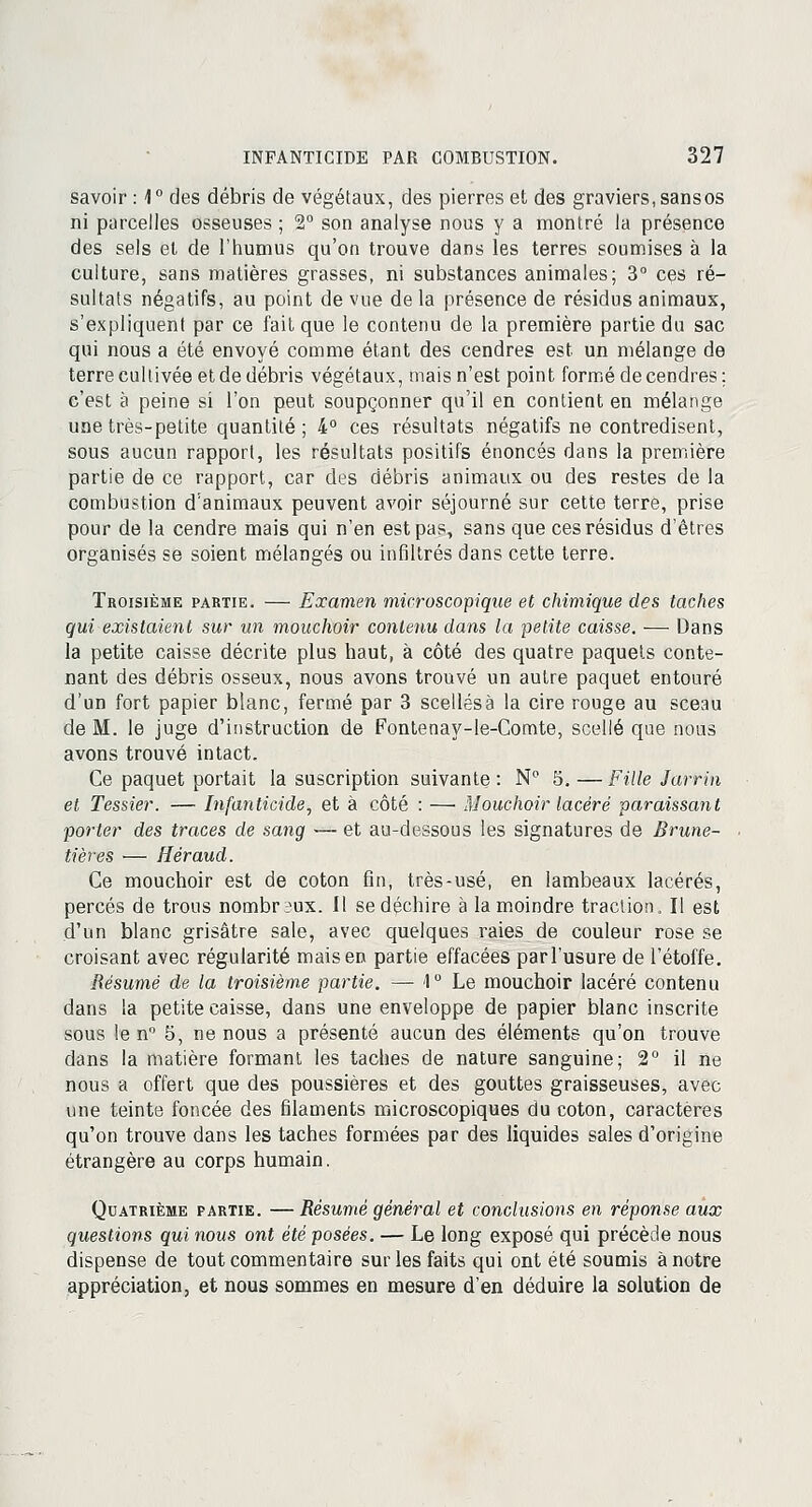 savoir : 1° des débris de végétaux, des pierres et des graviers, sans os ni parcelles osseuses ; 2° son analyse nous y a montré la présence des sels et de l'humus qu'on trouve dans les terres soumises à la culture, sans matières grasses, ni substances animales; 3° ces ré- sultats négatifs, au point de vue de la présence de résidus animaux, s'expliquent par ce fait que le contenu de la première partie du sac qui nous a été envoyé comme étant des cendres est un mélange de terre cultivée et de débris végétaux, mais n'est point formé de cendres; c'est à peine si l'on peut soupçonner qu'il en contient en mélange une très-petite quantité ; 4° ces résultats négatifs ne contredisent, sous aucun rapport, les résultats positifs énoncés dans la première partie de ce rapport, car des débris animaux ou des restes de la combustion d'animaux peuvent avoir séjourné sur cette terre, prise pour de la cendre mais qui n'en est pas, sans que ces résidus d'êtres organisés se soient mélangés ou infiltrés dans cette terre. Troisième partie. — Examen microscopique et chimique des taches qui existaient sur un mouchoir contenu dans la petite caisse. ■—■ Dans la petite caisse décrite plus haut, à côté des quatre paquets conte- nant des débris osseux, nous avons trouvé un autre paquet entouré d'un fort papier blanc, fermé par 3 scellésà la cire rouge au sceau de M. le juge d'instruction de Fontenay-le-Comte, scellé que nous avons trouvé intact. Ce paquet portait la suscription suivante : N° 5. — Fille Jarrin et Tessier. — Infanticide, et à côté : —■ Mouchoir lacéré paraissant porter des traces de sang — et au-dessous les signatures de Brune- tières — Héraud. Ce mouchoir est de coton fin, très-usé, en lambeaux lacérés, percés de trous nombr3ux. Il se déchire à la moindre traction, Il est d'un blanc grisâtre sale, avec quelques raies de couleur rose se croisant avec régularité mais en partie effacées par l'usure de l'étoffe. Résumé de la troisième partie. — 1° Le mouchoir lacéré contenu dans la petite caisse, dans une enveloppe de papier blanc inscrite sous le n° 5, ne nous a présenté aucun des éléments qu'on trouve dans la matière formant les taches de nature sanguine; 2° il ne nous a offert que des poussières et des gouttes graisseuses, avec une teinte foncée des filaments microscopiques du coton, caractères qu'on trouve dans les taches formées par des liquides sales d'origine étrangère au corps humain. Quatrième partie. — Résumé général et conclusions en réponse aux questions qui nous ont été posées. — Le long exposé qui précède nous dispense de tout commentaire sur les faits qui ont été soumis à notre appréciation, et nous sommes en mesure d'en déduire la solution de