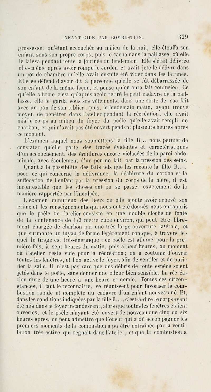 grossesse; qu'étant accouchée au milieu de la nuit, elle étouffa son enfant sous son propre corps, puis le cacha dans la paillasse, où elle le laissa pendant toute la journée du lendemain. Elle s'était délivrée elle-même après avoir rompu le cordon et avait jeté le délivre dans un pot de chambre qu'elle avait ensuite été vider dans les latrines. Elle se défend d'avoir dit à personne qu'elle se fût débarrassée de son enfant de la même façon, et pense qu'on aura fait confusion. Ce qu'elle affirme, c'est qu'après avoir retiré le petit cadavre de la pail- lasse, elle le garda sous ses vêlements, dans une sorte de sac fait avec un pan de son tablier; puis, le lendemain malin, ayant tromé moyen de pénétrer dans l'atelier pendant la récréation, elle avait mis le corps au milieu du foyer du poêle qu'elle avait rempli de charbon, et qui n'avait pas été ouvert pendant plusieurs heures après ce moment. L'examen auquel nous soumettons la fdle B... nous permet de constater qu'elle porte des traces évidentes et caractéristiques d'un accouchement, des éraillures encore violacées de la paroi abdo- minale, avec écoulement d'un peu de lait par la pression des seins. Quant à la possibilité des faits tels que les raconte la fille B— pour ce qui concerne la délivrance, la déchirure du cordon et la suffocation de l'enfant par la pression du corps de la mère, il est incontestable que les choses ont pu se passer exactement de la manière rapportée par l'inculpée. L'examen minutieux des lieux où elle ajoute avoir achevé son crime et les renseignements qui nous ont été donnés nous ont appris que le poêle de l'atelier consiste en une double cloche de fonte de la contenance de -1/3 mètre cube environ, qui peut être libre- ment chargée de charbon par une très-large ouverture latérale, et que surmonte un tuyau de forme légèrement conique, à travers le- quel le tirage est très-énergique : ce poêle est allumé pour la pre- mière fois, à sept heures du matin, puis à neuf heures, au moment où latelier reste vide pour la récréation ; on a coutume d'ouvrir toutes les fenêtres, et l'on active le foyer, afin de ventiler et de puri- fier la salle. Il n'est pas rare que des débris de toute espèce soient jetés dans le poêle, sans donner une odeur bien sensible. La récréa- tion dure de une heure à une heure et, demie. Toutes ces circon- stances, il faut le reconnaître, se réunissent pour favoriser la com- bustion rapide et complète du cadavre d'un enfant nouveau-né. Et, dansles conditions indiquées par la fille B..., c'est-à-dire lecorpsayant été mis dans le foyer incandescent, alors que toutes les fenêtres étaient ouvertes, et le poêle n'ayant été ouvert de nouveau que cinq ou six heures après, on peut admettre que l'odeur qui a dû accompagner les premiers moments de la combustion a pu être entraînée par la venti- lation très-active qui régnait dans l'atelier, et que la combustion a