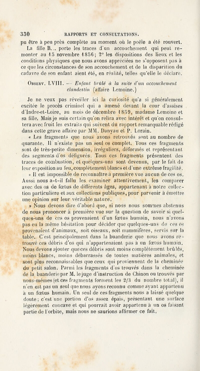 pu être à peu près complète au moment où le poêle a été rouvert. La fille B... porte les traces d'un accouchement qui peut re- monter au 15 novembre 1856; 2° les dispositions des lieux et les conditions physiques que nous avons appréciées ne s'opposent pas à ce que les circonstances de son accouchement et de la disparition du cadavre de son enfant aient été, en réalité, telles qu'elle le déclare. Observ. LVIII. — Enfant brûlé à la suite d'un accouchement clandestin (affaire Lemoine.) Je ne veux pas réveiller ici la curiosité qu'a si généralement excitée le procès criminel qui a amené devant la cour d'assises d'Indre-et-Loire, au mois de décembre 1859, madame Lemoine et sa fille. Mais je suis certain qu'on relira avec intérêt et qu'on consul- tera avec fruit les extraits qui suivent du rapport remarquable rédigé dans cette grave affaire par MM. Danyau et P. Lorain. « Les fragments que nous avons retrouvés sont au nombre de quarante. IL n'existe pas un seul os complet. Tous ces fragments sont de très-petite dimension, irréguliers, déformés et représentant des segments d'os défigurés. Tous ces fragments présentent des traces de combustion, et quelques-uns sont devenus, par le fait de leur expositionau feu, complètement blancs etd'ime extrême fragilité. » Il est impossible de reconnaître à première vue aucun de ces os. Aussi nous a-t-il fallu les examiner attentivement, les comparer avec des os de fœtus de différents âges, appartenant à notre collec- tion particulière et aux collections publiques, pour parvenir à émettre une opinion sur leur véritable nature. » Nous devons dire d'abord que, si nous nous sommes abstenus de nous prononcer à première vue sur la question de savoir si quel- ques-uns de ces os provenaient d'un fœtus humain, nous n'avons pas eu la même hésitation pour décider que quelques-uns de ces os provenaient d'animaux, soit oiseaux, soit mammifères, servis sur la table. C'est principalement dans la buanderie que nous avons re- trouvé ces débris d'os qui n'appartenaient pas à un fœtus humain. Nous devons ajouter que ces débris sont moins complètement brûlés, moins blancs, moins débarrassés de toutes matières animales, et sont plus reconnaissables que ceux qui proviennent de la cheminée du petit salon. Parmi les fragments d'os trouvés dans la cheminée de la buanderie par M. le juge d'instruction de Chinon ou trouvés par nous-mêmes (et ces fragments forment les 2/3 du nombre total), il n'en est pas un seul que nous ayons reconnu comme ayant appartenu à un fœtus humain. Un seul de ces fragments nous a laissé quelque doute; c'est une portion d'os assez épais, présentant une surface légèrement concave et qui pourrait avoir appartenu à un os faisant partie de l'orbite, mais nous ne saurions affirmer ce fait.