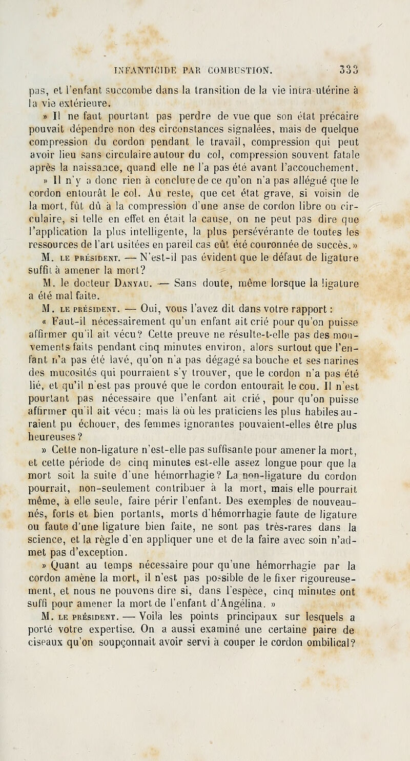 pas, et l'enfant, succombe dans la transition de la vie intra-utérine à la vie extérieure. » Il ne faut pourtant pas perdre de vue que son état précaire pouvait dépendre non des circonstances signalées, mais de quelque compression du cordon pendant le travail, compression qui peut avoir lieu sans circulaire autour du col, compression souvent fatale après la naissance, quand elle ne l'a pas été avant l'accouchement. » 11 n'y o donc rien à conclure de ce qu'on n'a pas allégué que le cordon entourât le col. Au reste, que cet état grave, si voisin de la mort, fût dû à la compression d'une anse de cordon libre ou cir- culaire, si telle en effet en était la cause, on ne peut pas dire que l'application la plus intelligente, la plus persévérante de toutes les ressources de l'art usitées en pareil cas eût été couronnée de succès. » M. le président. — N'est-il pas évident que le défaut de ligature suffit à amener la mort? M. le docteur Danyau. — Sans doute, même lorsque la ligature a été mal faite. M. le président. — Oui, vous l'avez dit dans votre rapport : « Faut-il nécessairement qu'un enfant ait crié pour qu'on puisse affirmer qu'il ait vécu? Cette preuve ne résulte-t-elle pas des mou- vements faits pendant cinq minutes environ, alors surtout que l'en- fant n'a pas été lavé, qu'on n'a pas dégagé sa bouche et ses narines des mucosités qui pourraient s'y trouver, que le cordon n'a pas été lié, et qu'il n'est pas prouvé que le cordon entourait le cou. Il n'est pourtant pas nécessaire que l'enfant ait crié, pour qu'on puisse affirmer qu'il ait vécu : mais là où les praticiens les plus habiles au- raient pu échouer, des femmes ignorantes pouvaient-elles être plus heureuses? » Cette non-ligature n'est-elle pas suffisante pour amener la mort, et cette période de cinq minutes est-elle assez longue pour que la mort soit la suite d'une hémorrhagie? La non-ligature du cordon pourrait, non-seulement contribuer à la mort, mais elle pourrait même, à elle seule, faire périr l'enfant. Des exemples de nouveau- nés, forts et bien portants, morts d'hémorrhagie faute de ligature ou faute d'une ligature bien faite, ne sont pas très-rares dans la science, et la règle d'en appliquer une et de la faire avec soin n'ad- met pas d'exception. » Quant au temps nécessaire pour qu'une hémorrhagie par la cordon amène la mort, il n'est pas possible de le fixer rigoureuse- ment, et nous ne pouvons dire si, dans l'espèce, cinq minutes ont suffi pour amener la mort de l'enfant d'Angélina. » M. le président. — Voilà les points principaux sur lesquels a porté votre expertise. On a aussi examiné une certaine paire de ciseaux qu'on soupçonnait avoir servi à couper le cordon ombilical?