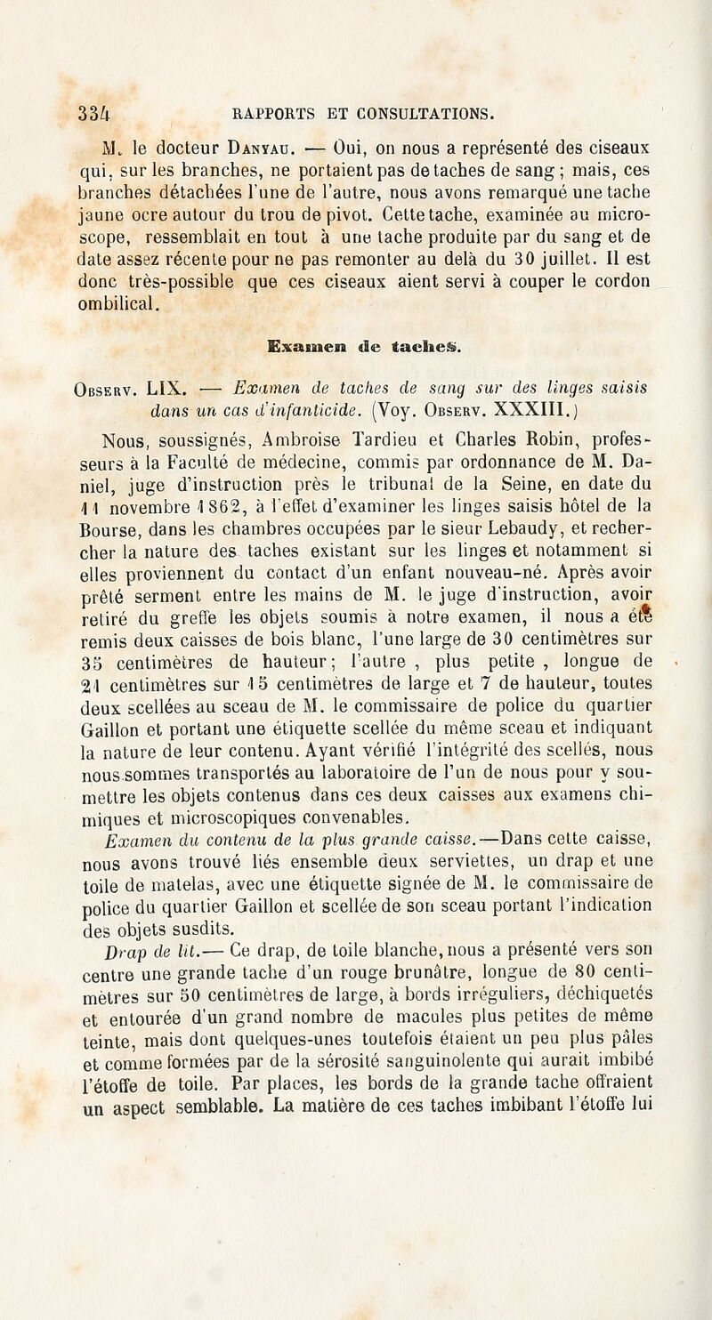 M. le docteur Danïau. — Oui, on nous a représenté des ciseaux qui. sur les branches, ne portaient pas détaches de sang ; mais, ces branches détachées l'une de l'autre, nous avons remarqué une tache jaune ocre autour du trou de pivot. Cette tache, examinée au micro- scope, ressemblait en tout à une tache produite par du sang et de date assez récente pour ne pas remonter au delà du 30 juillet. Il est donc très-possible que ces ciseaux aient servi à couper le cordon ombilical. Examen de taches. Observ. LIX. — Examen de taches de sang sur des linges saisis dans un cas d'infanticide. (Voy. Observ. XXXIII.) Nous, soussignés, Ambroise Tardieu et Charles Robin, profes- seurs à la Faculté de médecine, commis par ordonnance de M. Da- niel, juge d'instruction près le tribunal de la Seine, en date du 11 novembre \ 862, à l'effet d'examiner les linges saisis hôtel de la Bourse, dans les chambres occupées par le sieur Lebaudy, et recher- cher la nature des taches existant sur les linges et notamment si elles proviennent du contact d'un enfant nouveau-né. Après avoir prêté serment entre les mains de M. le juge d'instruction, avoir retiré du greffé les objets soumis à notre examen, il nous a et* remis deux caisses de bois blanc, l'une large de 30 centimètres sur 35 centimètres de hauteur; l'autre , plus petite , longue de 2-1 centimètres sur 15 centimètres de large et 7 de hauteur, toutes deux scellées au sceau de M. le commissaire de police du quartier Gaillon et portant une étiquette scellée du même sceau et indiquant la nature de leur contenu. Ayant vérifié l'intégrité des scellés, nous noussommes transportés au laboratoire de l'un de nous pour y sou- mettre les objets contenus dans ces deux caisses aux examens chi- miques et microscopiques convenables. Examen du contenu de la plus grande caisse.—Dans cette caisse, nous avons trouvé liés ensemble deux serviettes, un drap et une toile de matelas, avec une étiquette signée de M. le commissaire de police du quartier Gaillon et scellée de son sceau portant l'indication des objets susdits. Drap de Ut.— Ce drap, de toile blanche, nous a présenté vers son centre une grande tache d'un rouge brunâtre, longue de 80 centi- mètres sur 50 centimètres de large, à bords irréguliers, déchiquetés et entourée d'un grand nombre de macules plus petites de même teinte, mais dont quelques-unes toutefois étaient un peu plus pâles et comme formées par de la sérosité sanguinolente qui aurait imbibé l'étoffe de toile. Par places, les bords de la grande tache offraient un aspect semblable. La matière de ces taches imbibant l'étoffe lui