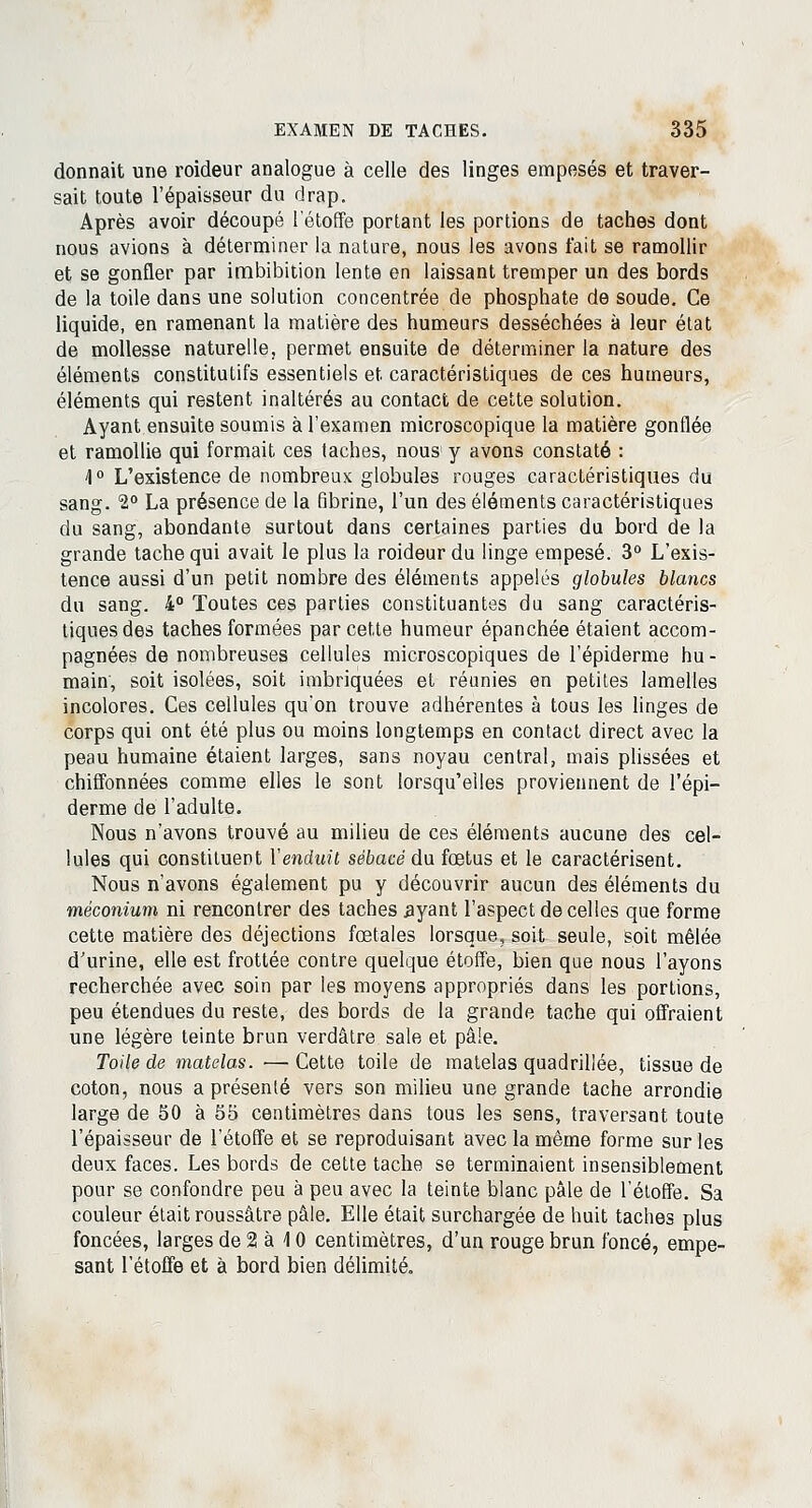 donnait une roideur analogue à celle des linges empesés et traver- sait toute l'épaisseur du drap. Après avoir découpé l'étoffe portant les portions de taches dont nous avions à déterminer la nature, nous les avons t'ait se ramollir et se gonfler par imbibition lente en laissant tremper un des bords de la toile dans une solution concentrée de phosphate de soude. Ce liquide, en ramenant la matière des humeurs desséchées à leur état de mollesse naturelle, permet ensuite de déterminer la nature des éléments constitutifs essentiels et caractéristiques de ces humeurs, éléments qui restent inaltérés au contact de cette solution. Ayant ensuite soumis à l'examen microscopique la matière gonflée et ramollie qui formait ces taches, nous y avons constaté : 4° L'existence de nombreux globules rouges caractéristiques du sang. 1° La présence de la fibrine, l'un des éléments caractéristiques du sang, abondante surtout dans certaines parties du bord de la grande tache qui avait le plus la roideur du linge empesé. 3° L'exis- tence aussi d'un petit nombre des éléments appelés globules blancs du sang. 4° Toutes ces parties constituantes du sang caractéris- tiques des taches formées par cette humeur épanchée étaient accom- pagnées de nombreuses cellules microscopiques de l'épiderme hu- main, soit isolées, soit imbriquées et réunies en petites lamelles incolores. Ces cellules qu'on trouve adhérentes à tous les linges de corps qui ont été plus ou moins longtemps en contact direct avec la peau humaine étaient larges, sans noyau central, mais plissées et chiffonnées comme elles le sont lorsqu'elles proviennent de l'épi- derme de l'adulte. Nous n'avons trouvé au milieu de ces éléments aucune des cel- lules qui constituent Xenduit sébacé du fœtus et le caractérisent. Nous n'avons également pu y découvrir aucun des éléments du méconium ni rencontrer des taches ayant l'aspect de celles que forme cette matière des déjections fœtales lorsque, soit seule, soit mêlée d'urine, elle est frottée contre quelque étoffe, bien que nous l'ayons recherchée avec soin par les moyens appropriés dans les portions, peu étendues du reste, des bords de la grande tache qui offraient une légère teinte brun verdâtre sale et pâle. Toile de matelas. — Cette toile de matelas quadrillée, tissue de coton, nous a présenté vers son milieu une grande tache arrondie large de 50 à 55 centimètres dans tous les sens, traversant toute l'épaisseur de l'étoffe et se reproduisant avec la même forme sur les deux faces. Les bords de cette tache se terminaient insensiblement pour se confondre peu à peu avec la teinte blanc pâle de l'étoffe. Sa couleur était roussâtre pâle. Elle était surchargée de huit taches plus foncées, larges de 2 à 10 centimètres, d'un rouge brun foncé, empe- sant l'étoffe et à bord bien délimité.