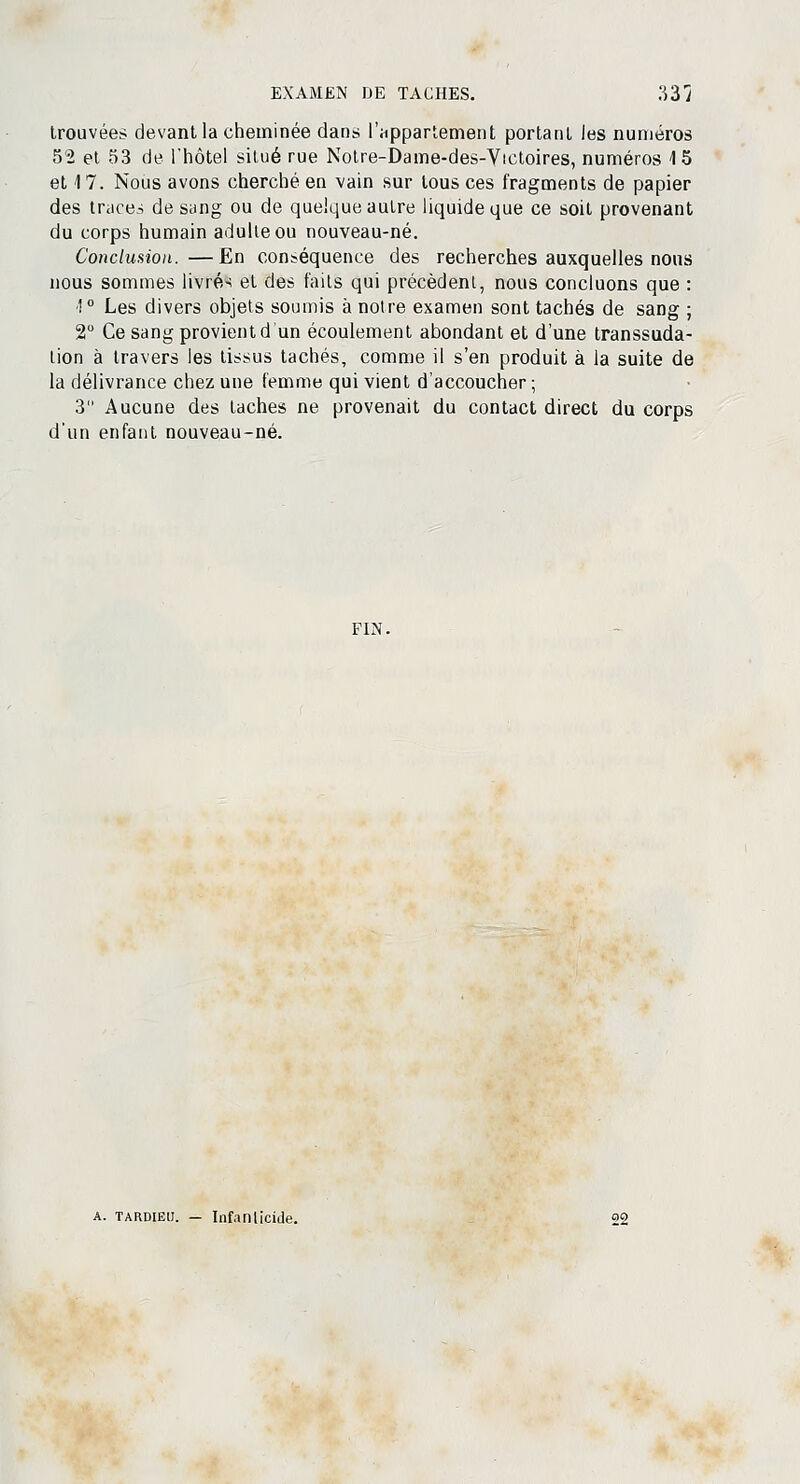 trouvées devant la cheminée dans l'appartement portant les numéros 5'2 et 53 de l'hôtel situé rue Notre-Dame-des-Victoires, numéros 15 et 17. Nous avons cherché en vain sur tous ces fragments de papier des traces de sung ou de quelque autre liquide que ce soit provenant du corps humain adulte ou nouveau-né. Conclusion.—En conséquence des recherches auxquelles nous nous sommes livrés et des faits qui précèdent, nous concluons que : !° Les divers objets soumis à notre examen sont tachés de sang ; 2 Ce sang provient d'un écoulement abondant et d'une transsuda- lion à travers les tissus tachés, comme il s'en produit à la suite de la délivrance chez une femme qui vient d'accoucher ; 3 Aucune des taches ne provenait du contact direct du corps d'un enfant nouveau-né. FIN. Infanticide.