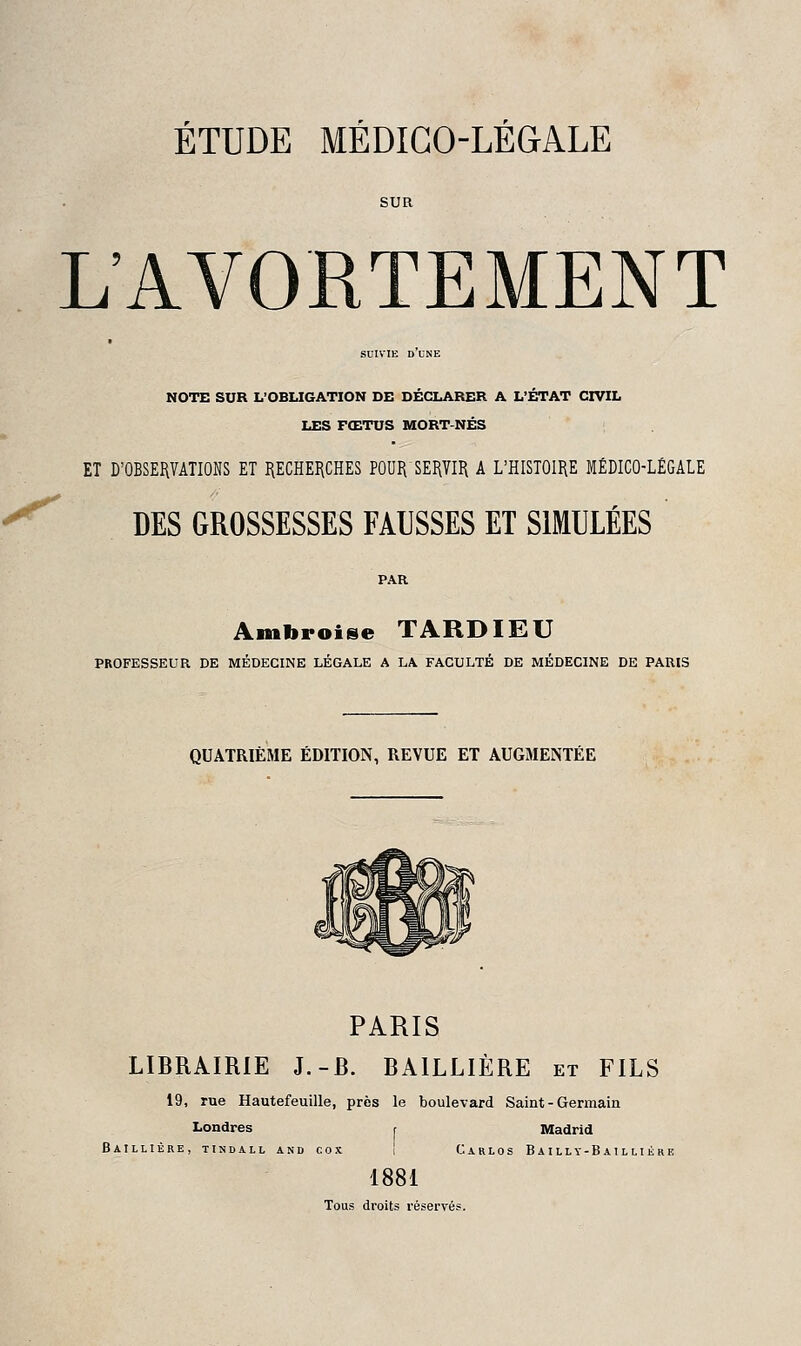 SUR L'AVORTEMENT SUIVIE d'une NOTE SUR L'OBLIGATION DE DÉCLARER A L'ÉTAT CIVIL LES FŒTUS MORT-NÉS ET D'OBSERVATIONS ET I{ECHEIiCHES P0ORSEI\7II\ A L'HISTOIRE MÉDICO-LÉGALE DES GROSSESSES FAUSSES ET SIMULÉES Ambroise TARDIEU PROFESSEUR DE MÉDECINE LÉGALE A LA FACULTÉ DE MÉDECINE DE PARIS QUATRIÈME ÉDITION, REVUE ET AUGMENTÉE PARIS LIBRAIRIE J.-B. BAILLIÈRE et FILS 19, rue Hautefeuille, près le boulevard Saint - Germain Londres r Madrid Baillière, tindall and cox i Carlos Bailly-Baillikre 1881 Tous droits réservés.