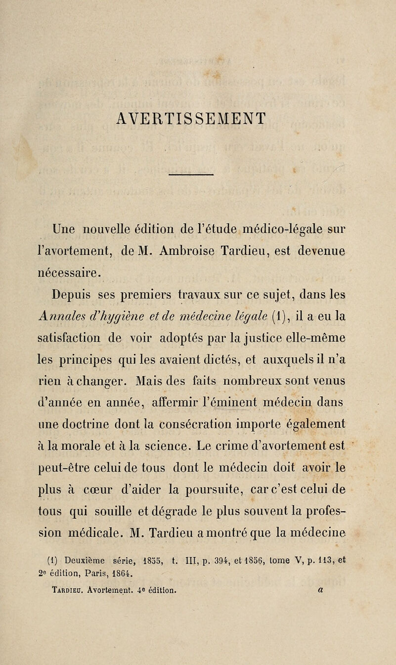 Une nouvelle édition de l'étude médico-légale sur l'avortement, de M. Ambroise Tardieu, est devenue nécessaire. Depuis ses premiers travaux sur ce sujet, dans les Annales d'hygiène et de médecine légale (1), il a eu la satisfaction de voir adoptés par la justice elle-même les principes qui les avaient dictés, et auxquels il n'a rien à changer. Mais des faits nombreux sont venus d'année en année, affermir l'éminent médecin dans une doctrine dont la consécration importe également à la morale et à la science. Le crime d'avortement est peut-être celui de tous dont le médecin doit avoir le plus à cœur d'aider la poursuite, car c'est celui de tous qui souille et dégrade le plus souvent la profes- sion médicale. M. Tardieu a montré que la médecine (1) Deuxième série, 1835, t. III, p. 394, et 1856, lome V, p. 113, et 2e édition, Paris, 1864. Tardied. Avortement. 4^ édition. a