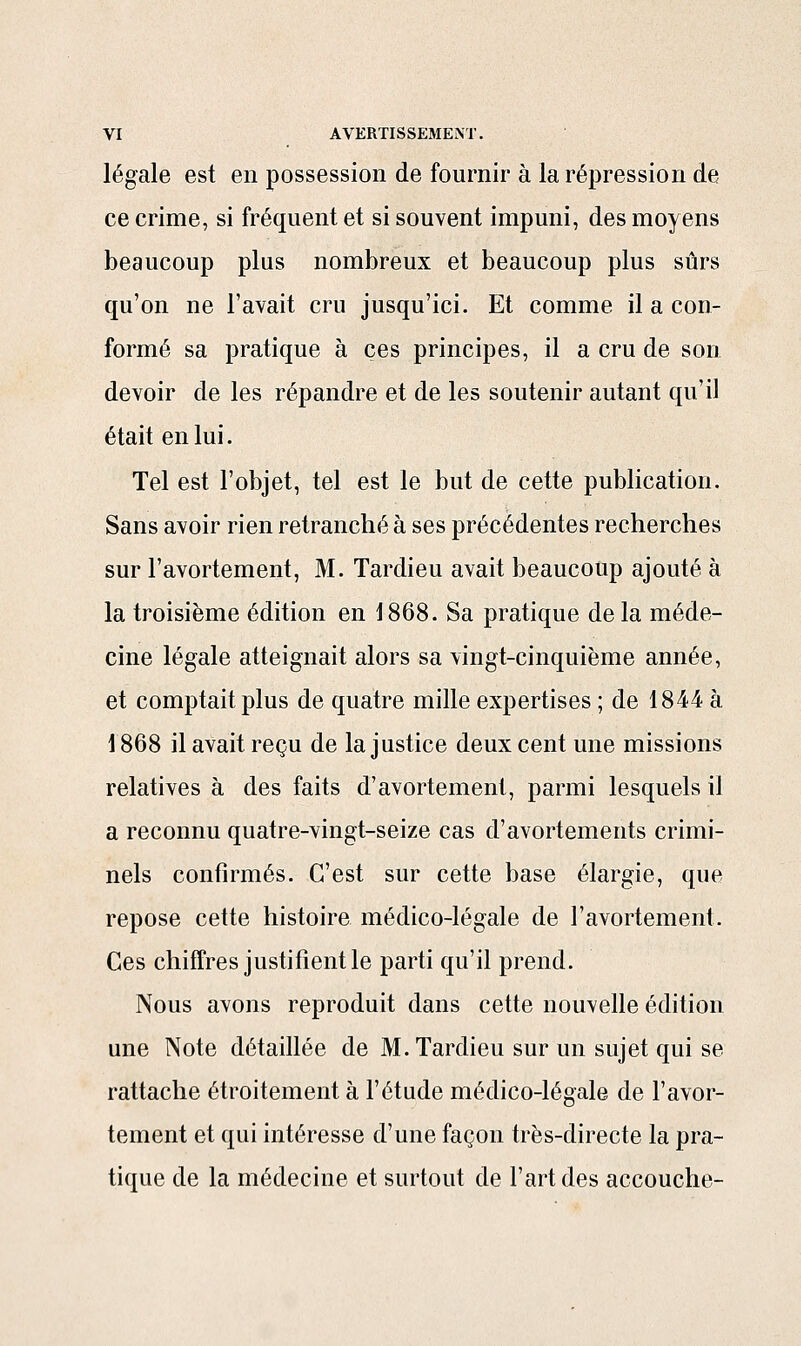 légale est en possession de fournir à la répression de ce crime, si fréquent et si souvent impuni, des moyens beaucoup plus nombreux et beaucoup plus sûrs qu'on ne l'avait cru jusqu'ici. Et comme il a con- formé sa pratique à ces principes, il a cru de son devoir de les répandre et de les soutenir autant qu'il était en lui. Tel est l'objet, tel est le but de cette publication. Sans avoir rien retranché à ses précédentes recherches sur l'avortement, M. Tardieu avait beaucoup ajouté à la troisième édition en 1868. Sa pratique delà méde- cine légale atteignait alors sa vingt-cinquième année, et comptait plus de quatre mille expertises ; de 1844 à 1868 il avait reçu de la justice deux cent une missions relatives à des faits d'avortement, parmi lesquels il a reconnu quatre-vingt-seize cas d'avortements crimi- nels confirmés. C'est sur cette base élargie, que repose cette histoire médico-légale de l'avortement. Ces chiffres justifient le parti qu'il prend. Nous avons reproduit dans cette nouvelle édition une Note détaillée de M. Tardieu sur un sujet qui se rattache étroitement à l'étude médico-légale de l'avor- tement et qui intéresse d'une façon très-directe la pra- tique de la médecine et surtout de l'art des accouche-