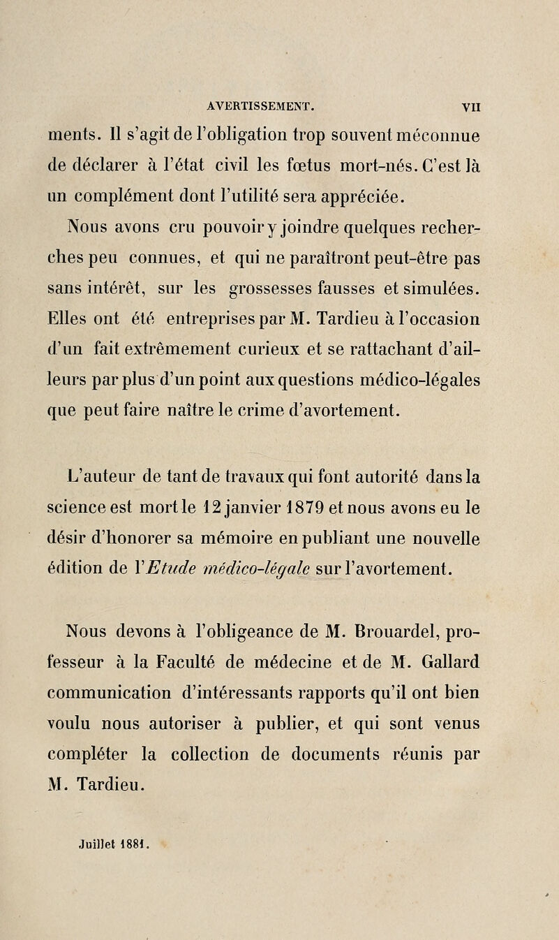 ments. Il s'agit de l'obligation trop souvent méconnue de déclarer à l'état civil les fœtus mort-nés. C'est là un complément dont l'utilité sera appréciée. Nous avons cru pouvoiryjoindre quelques recher- ches peu connues, et qui ne paraîtront peut-être pas sans intérêt, sur les grossesses fausses et simulées. Elles ont été entreprises par M. Tardieu à l'occasion d'un fait extrêmement curieux et se rattachant d'ail- leurs par plus d'un point aux questions médico-légales que peut faire naître le crime d'avortement. L'auteur de tant de travaux qui font autorité dans la science est mort le 12 janvier 1879 et nous avons eu le désir d'honorer sa mémoire en publiant une nouvelle édition de Y Etude médico-légale surl'avortement. Nous devons à l'obhgeance de M. Brouardel, pro- fesseur à la Faculté de médecine et de M. Gallard communication d'intéressants rapports qu'il ont bien voulu nous autoriser à publier, et qui sont venus compléter la collection de documents réunis par M. Tardieu. Juillet 1881.