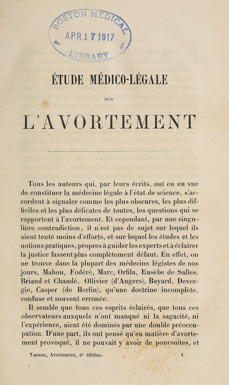 APRinSï? ÉTUDE MÉDICO-LÉGALE L'AVORTEMENT Tous les auteurs qui, par leurs écrits, oui eu en vue de constituer la médecine légale à l'état de science, s'ac- cordent à signaler comme les plus obscures, les plus dif- ficiles et les plus délicates de toutes, les questions qui se rapportent à l'avortement. Et cependant, par une singu- lière contradiction, il n'est pas de sujet sur lequel ils aient tenté moins d'efforts, et sur lequel les études et les notions pratiques, propres à guider les experts et à éclairer la justice fassent plus complètement défaut. En effet, on ne trouve dans la plupart des médecins légistes de nos jours, Mahon, Fodéré, Marc, Orfila, Eusèbe de Salles. Briand et Chaude, Ollivier (d'Angers), Bayard, Dever- gie, Casper (de Berlin), qu'une doctrine incomplète, confuse et souvent erronée. Il semble que tous ces esprits éclairés, que tous ces observateurs auxquels n'ont manqué ni la sagacité, ni l'expérience, aient été dominés par une double préoccu- pation. D'une part, ils ont pensé qu'en matière d'avorte- ment provoqué, il ne pouvait y avoir de poursuites, et