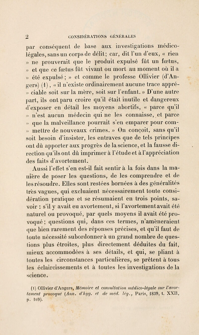 par conséquent de base aux investigations médico- légales, sans un corps de délit; car, dit Fun d'eux, « rien » ne prouverait que le produit expulsé fût un fœtus, » et que ce fœtus fût vivant ou mort au moment où il a » été expulsé; » et comme le professe OUivier (d'An- gers) (1), « il n'existe ordinairement aucune trace appré- » ciable soit sur la mère, soit sur l'enfant. » D'une autre part, ils ont paru croire qu'il était inutile et dangereux d'exposer en détail les moyens abortifs, « parce qu'il V) n'est aucun médecin qui ne les connaisse, et parce » que la malveillance pourrait s'en emparer pour com- » mettre de nouveaux crimes. » On conçoit, sans qu'il soit besoin d'insister, les entraves que de tels principes ont dû apporter aux progrès de la science, et la fausse di- rection qu'ils ont dû imprimer à l'étude et à l'appréciation des faits d'avortement. Aussi l'effet s'en est-il fait sentir à la fois dans la ma- nière de poser les questions, de les comprendre et de les résoudre. Elles sont restées bornées à des généralités très vagues, qui excluaient nécessairement toute consi- dération pratique et se résumaient en trois points, sa- voir : s'il y avait eu avortement, si l'avortementavait été naturel ou provoqué, par quels moyens il avait été pro- voqué ; questions qui, dans ces termes, n'amèneraient que bien rarement des réponses précises, et qu'il faut de toute nécessité subordonnera un grand nombre de ques- tions plus étroites, plus directement déduites du fait, mieux accommodées à ses détails, et qui, se pliant à loutes les circonstances particulières, se prêtent à tous les éclaircissements et à toutes les investigations de la science. (1) Ollivier d'Angers, Mémoire et consultation médico-légale sur l'avor- tement provoqué (Ann. d'hyg. et de méd. lég., Paris, d839, t. XXII, p. 109).