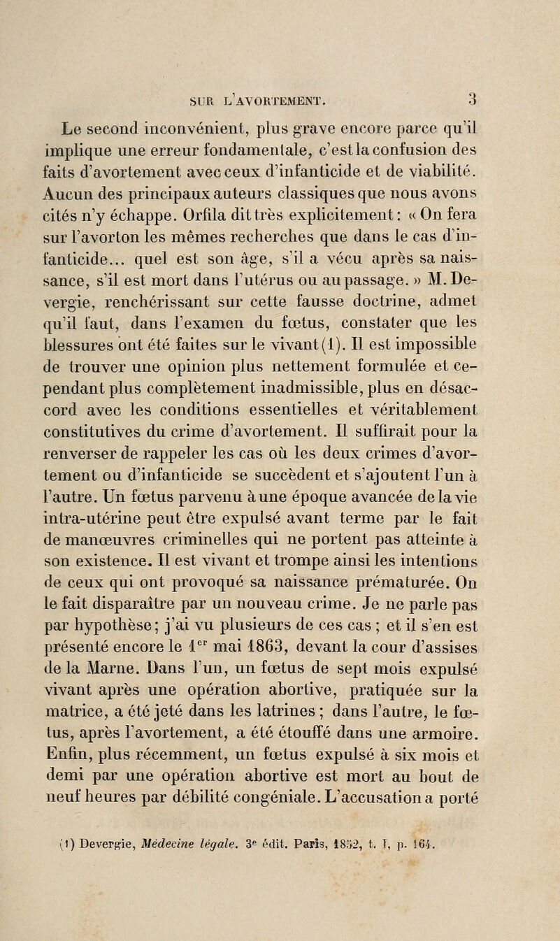 Le second inconvénient, plus grave encore parce qu'il implique une erreur fondamentale, c'est la confusion des faits d'avortement avec ceux d'infanticide et de viabilité. Aucun des principaux auteurs classiques que nous avons cités n'y échappe. Orfila dit très explicitement : « On fera sur l'avorton les mêmes recherches que dans le cas d'in- fanticide... quel est son âge, s'il a vécu après sa nais- sance, s'il est mort dans l'utérus ou au passage. » M. De- vergie, renchérissant sur cette fausse doctrine, admet qu'il faut, dans l'examen du fœtus, constater que les blessures ont été faites sur le vivant (i). Il est impossible de trouver une opinion plus nettement formulée et ce- pendant plus complètement inadmissible, plus en désac- cord avec les conditions essentielles et véritablement constitutives du crime d'avortement. Il suffirait pour la renverser de rappeler les cas oii les deux crimes d'avor- tement ou d'infanticide se succèdent et s'ajoutent l'un à l'autre. Un fœtus parvenu aune époque avancée de la vie intra-utérine peut être expulsé avant terme par le fait de manœuvres criminelles qui ne portent pas atteinte à son existence. Il est vivant et trompe ainsi les intentions de ceux qui ont provoqué sa naissance prématurée. On le fait disparaître par un nouveau crime. Je ne parle pas par hypothèse; j'ai vu plusieurs de ces cas ; et il s'en est présenté encore le 1 mai 1863, devant la cour d'assises de la Marne. Dans l'un, un fœtus de sept mois expulsé vivant après une opération abortive, pratiquée sur la matrice, a été jeté dans les latrines ; dans l'autre, le fœ- tus, après l'avortement, a été étouffé dans une armoire. Enfin, plus récemment, un fœtus expulsé à six mois et demi par une opération abortive est mort au bout de neuf heures par débilité congéniale. L'accusation a porté (1) Devergie, Médecine légale. 3« édit. Paris, 18'>2, t. ï, p. 164.