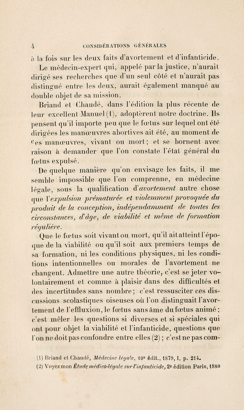 à la fois sur les deux faits d'avortement et d'infanticide. Le médecin-expert qui, appelé parla justice, n'aurait dirigé ses recherches que d'un seul côté et n'aurait pas distingué entre les deux, aurait également manqué au double objet de sa mission. Briand et Chaude, dans l'édition la plus récente de leur excellent Manuel (1), adoptèrent notre doctrine. Ils pensent qu'il importe peu que le fœtus sur lequel ont été dirigées les manœuvres abortives ait été, au moment de Ces manœuvres, vivant ou mort; et se bornent avec raison à demander que l'on constate Tétai général du fœtus expulsé. De quelque manière qu'on envisage les faits, il me semble impossible que l'on comprenne, en médecine légale, sous la qualification à'avortement autre chose que Y expulsion iwématurée et molemment provoquée du produit de la concejition, indépendamment de toutes les circonstances, dâge, de viabilité et même de formation régulière. Que le fœtus soit vivant ou mort, qu'il ait atteint F épo- que de la viabilité ou qu'il soit aux premiers temps de sa formation, ni les conditions physiques, ni les condi- tions intentionnelles ou morales de l'avortement ne changent. Admettre une autre théorie, c'est se jeter vo- lontairement et comme à plaisir dans des difficultés et des incertitudes sans nombre ; c'est ressusciter ces dis- cussions scolastiques oiseuses où l'on distinguait l'avor- tement de reffluxion,le fœtus sans âme du fœtus animé ; c'est mêler les questions si diverses et si spéciales qui ont pour objet la viabilité et l'infanticide, questions que Ion no doit pas confondre entre elles (2) ; c'est ne pas com- (1) Bi'iand et Chaude, Médecine léyale^ lO édit., 1879,1, p. 214- (2) Voyez mon Étude médico-légale suri'infanticide, 2e édition Paris, 1880