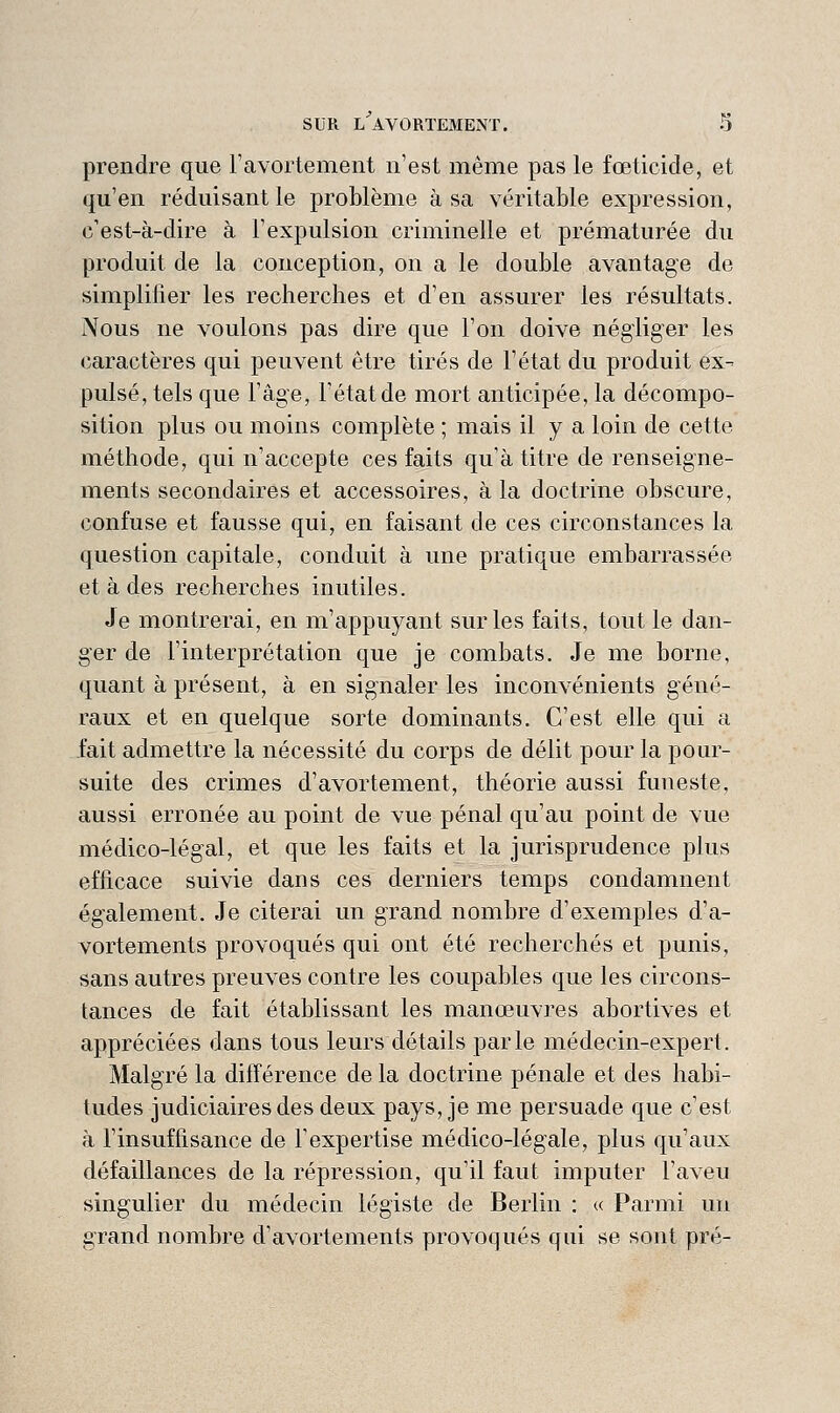 prendre que Tavortement n'est même pas le fœticide, et qu'en réduisant le problème à sa véritable expression, c'est-à-dire à l'expulsion criminelle et prématurée du produit de la conception, on a le double avantage de simplifier les recherches et d'en assurer les résultats. Nous ne voulons pas dire que l'on doive négliger les caractères qui peuvent être tirés de l'état du produit ex- pulsé, tels que l'âge, l'état de mort anticipée, la décompo- sition plus ou moins complète ; mais il y a loin de cette méthode, qui n'accepte ces faits qu'à titre de renseigne- ments secondaires et accessoires, à la doctrine obscure, confuse et fausse qui, en faisant de ces circonstances la question capitale, conduit à une pratique embarrassée et à des recherches inutiles. Je montrerai, en m'appuyant sur les faits, tout le dan- ger de l'interprétation que je combats. Je me borne, quant à présent, à en signaler les inconvénients géné- raux et en quelque sorte dominants. C'est elle qui a fait admettre la nécessité du corps de délit pour la pour- suite des crimes d'avortement, théorie aussi funeste, aussi erronée au point de vue pénal qu'au point de vue médico-légal, et que les faits et la jurisprudence plus efficace suivie dans ces derniers temps condamnent également. Je citerai un grand nombre d'exemples d'a- Yortements provoqués qui ont été recherchés et punis, sans autres preuves contre les coupables que les circons- tances de fait établissant les manœuvres abortives et appréciées dans tous leurs détails parle médecin-expert. Malgré la différence de la doctrine pénale et des habi- tudes judiciaires des deux pays, je me persuade que c'est à l'insuffisance de l'expertise médico-légale, plus qu'aux défaillances de la répression, qu'il faut imputer l'aveu singulier du médecin légiste de Berlin : « Parmi un grand nombre d'avortements provoqués qui se sont pré-