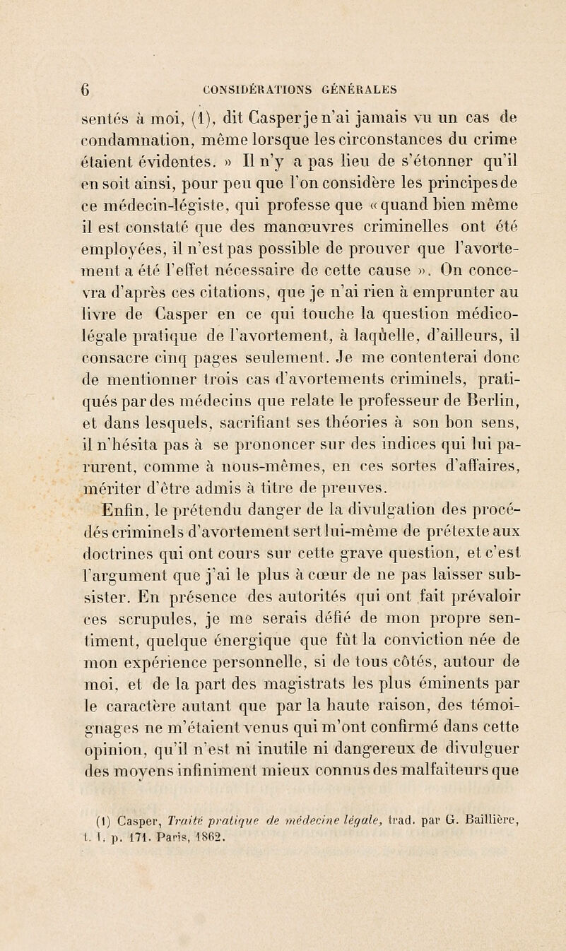 sentes à moi, (1), dit Casperjen'ai jamais vu un cas de condamnation, même lorsque les circonstances du crime étaient évidentes. » Il n'y a pas lieu de s'étonner qu'il en soit ainsi, pour peu que l'on considère les principes de ce médecin-légiste, qui professe que «quand bien même il est constaté que des manœuvres criminelles ont été employées, il n'est pas possible de prouver que l'avorte- ment a été l'effet nécessaire de cette cause ». On conce- vra d'après ces citations, que je n'ai rien à emprunter au livi'e de Casper en ce qui touche la question médico- légale pratique de l'avortement, à laquelle, d'ailleurs, il consacre cinq pages seulement. Je me contenterai donc de mentionner trois cas d'avortements criminels, prati- qués par des médecins que relate le professeur de Berlin, et dans lesquels, sacrifiant ses théories à son bon sens, il n'hésita pas à se prononcer sur des indices qui lui pa- rurent, comme à nous-mêmes, en ces sortes d'affaires, mériter d'être admis à titre de preuves. Enfin, le prétendu danger de la divulgation des procé- dés criminels d'avortement sert lui-même de prétexte aux doctrines qui ont cours sur cette grave question, et c'est Targument que j'ai le plus à cœur de ne pas laisser sub- sister. En présence des autorités qui ont fait prévaloir ces scrupules, je me serais défié de mon propre sen- timent, quelque énergique que fut la conviction née de mon expérience personnelle, si de tous côtés, autour de moi, et de la part des mag'istrats les plus éminents par le caractère autant que par la haute raison, des témoi- g'nag'es ne m'étaient venus qui m'ont confirmé dans cette opinion, qu'il n'est ni inutile ni dang-ereux de divulguer des movens infiniment mieux connus des malfaiteurs que (t) Casper, Tr-aitr; pratique de médecine légale, trad. par G. Baillière, t. f, p. 171. Paris, 1802.