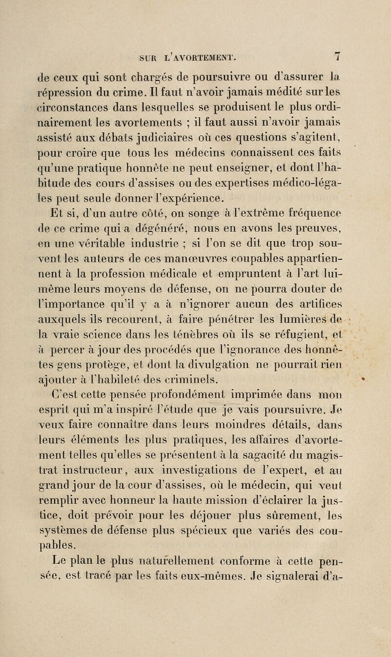 de ceux qui sont chargés de poursuivre ou d'assurer la répression du crime. Il faut n'avoir jamais médité sur les circonstances dans lesquelles se produisent le plus ordi- nairement les avortements ; il faut aussi n'avoir jamais assisté aux débats judiciaires où ces questions s'agitent, pour croire que tous les médecins connaissent ces faits qu'une pratique honnête ne peut enseigner, et dont l'ha- bitude des cours d'assises ou des expertises médico-lég-a- les peut seule donner l'expérience. Et si, d'un autre côté, on songe à l'extrême fréquence de ce crime qui a dégénéré, nous en avons les preuves, en une véritable industrie ; si l'on se dit que trop sou- vent les auteurs de ces manœuvres coupables appartien- nent à la profession médicale et empruntent à l'art lui- même leurs moyens de défense, on ne pourra douter de l'importance qu'il y a à n'ignorer aucun des artifices auxquels ils recourent, à faire pénétrer les lumières de la vraie science dans les ténèbres où ils se réfugient, et à percer à jour des procédés que l'ignorance des honnê- tes gens protèg'e, et dont la divulg'ation ne pourrait rien ajouter à l'habileté des criminels. C'est cette pensée profondément imprimée dans mon esprit qui m'a inspiré l'étude que je vais poursuivre. Je veux faire connaître dans leurs moindres détails, dans leurs éléments les plus pratiques, les affaires d'avorte- ment telles qu'elles se présentent à la sag-acité du mag'is- trat instructeur, aux investigations de l'expert, et au grand jour de la cour d'assises, où le médecin, qui veut remplir avec honneur la haute mission d'éclairer la jus- tice, doit prévoir pour les déjouer plus sûrement, les systèmes de défense plus spécieux que variés des cou- pables. Le plan le plus naturellement conforme à cette pen- sée, est tracé par les faits eux-mêmes. Je sig-nalerai d'à-