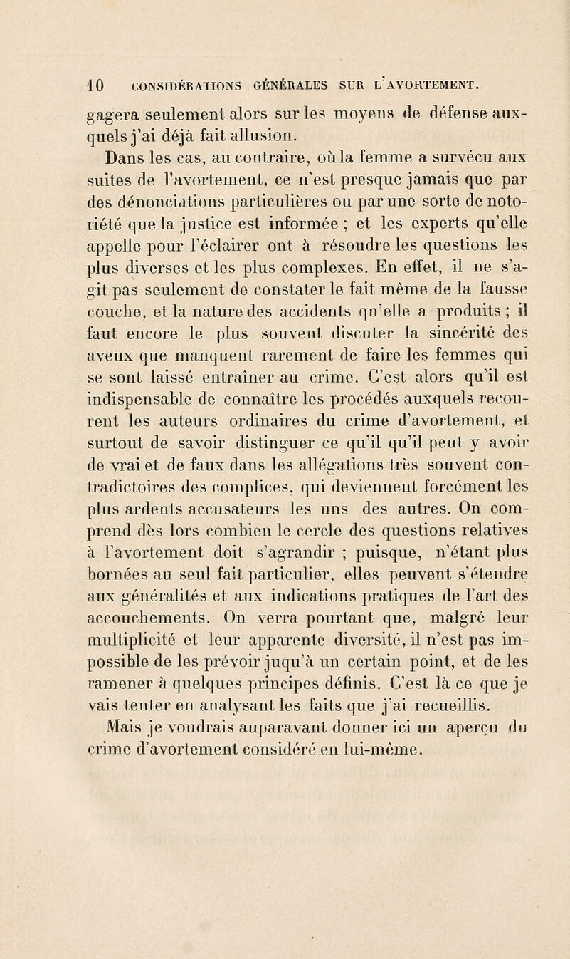 gagera seulement alors sur les moyens de défense aux- quels j'ai déjà fait allusion. Dans les cas, au contraire, où la femme a survécu aux suites de Tavortement, ce n est presque jamais que par des dénonciations particulières ou par une sorte de noto- riété que la justice est informée ; et les experts qu'elle appelle pour Féclairer ont à résoudre les questions les plus diverses et les plus complexes. En effet, il ne s'a- git pas seulement de constater le fait même de la fausse couche, et la nature des accidents qu'elle a produits; il faut encore le plus souvent discuter la sincérité des aveux que manquent rarement de faire les femmes qui se sont laissé entraîner au crime. C'est alors qu'il est indispensable de connaître les procédés auxquels recou- rent les auteurs ordinaires du crime d'avortement, et surtout de savoir distinguer ce qu'il qu'il peut y avoir de vrai et de faux dans les allégations très souvent con- tradictoires des complices, qui deviennent forcément les plus ardents accusateurs les uns des autres. On com- prend dès lors combien le cercle des questions relatives à Tavortement doit s'agrandir ; puisque, n'étant plus bornées au seul fait particulier, elles peuvent s'étendre aux généralités et aux indications pratiques de Tart des accouchements. On verra pourtant que, malgré leur multiplicité et leur apparente diversité, il n'est pas im- possible de les prévoir juqu'à un certain point, et de les ramener à quelques principes définis. C'est là ce que je vais tenter en analysant les faits que j'ai recueillis. Mais je voudrais auparavant donner ici un aperçu du crime d'avortement considéré en lui-même.